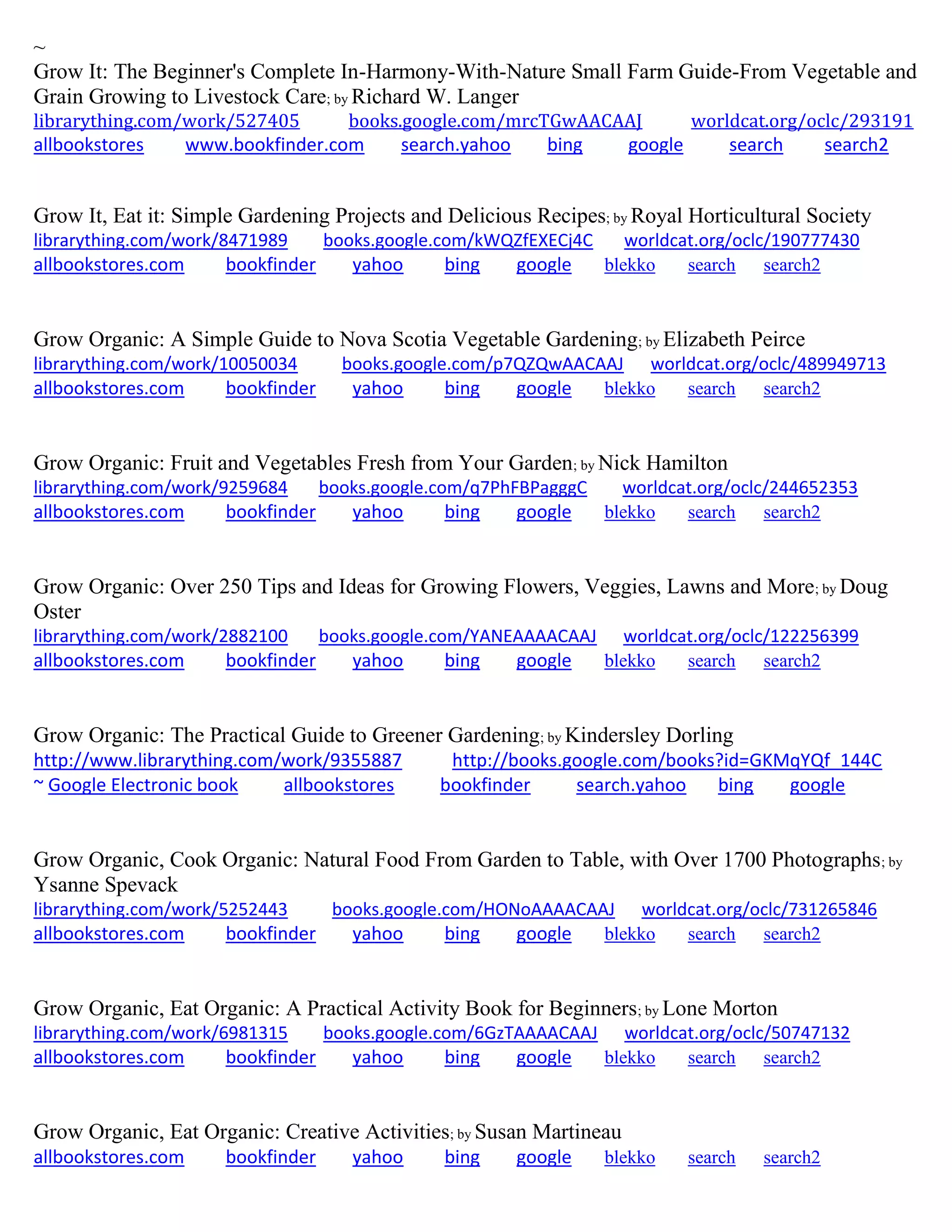 ~
Grow It: The Beginner's Complete In-Harmony-With-Nature Small Farm Guide-From Vegetable and
Grain Growing to Livestock Care; by Richard W. Langer
librarything.com/work/527405 books.google.com/mrcTGwAACAAJ worldcat.org/oclc/293191
allbookstores www.bookfinder.com search.yahoo bing google search search2
Grow It, Eat it: Simple Gardening Projects and Delicious Recipes; by Royal Horticultural Society
librarything.com/work/8471989 books.google.com/kWQZfEXECj4C worldcat.org/oclc/190777430
allbookstores.com bookfinder yahoo bing google blekko search search2
Grow Organic: A Simple Guide to Nova Scotia Vegetable Gardening; by Elizabeth Peirce
librarything.com/work/10050034 books.google.com/p7QZQwAACAAJ worldcat.org/oclc/489949713
allbookstores.com bookfinder yahoo bing google blekko search search2
Grow Organic: Fruit and Vegetables Fresh from Your Garden; by Nick Hamilton
librarything.com/work/9259684 books.google.com/q7PhFBPagggC worldcat.org/oclc/244652353
allbookstores.com bookfinder yahoo bing google blekko search search2
Grow Organic: Over 250 Tips and Ideas for Growing Flowers, Veggies, Lawns and More; by Doug
Oster
librarything.com/work/2882100 books.google.com/YANEAAAACAAJ worldcat.org/oclc/122256399
allbookstores.com bookfinder yahoo bing google blekko search search2
Grow Organic: The Practical Guide to Greener Gardening; by Kindersley Dorling
http://www.librarything.com/work/9355887 http://books.google.com/books?id=GKMqYQf_144C
~ Google Electronic book allbookstores bookfinder search.yahoo bing google
Grow Organic, Cook Organic: Natural Food From Garden to Table, with Over 1700 Photographs; by
Ysanne Spevack
librarything.com/work/5252443 books.google.com/HONoAAAACAAJ worldcat.org/oclc/731265846
allbookstores.com bookfinder yahoo bing google blekko search search2
Grow Organic, Eat Organic: A Practical Activity Book for Beginners; by Lone Morton
librarything.com/work/6981315 books.google.com/6GzTAAAACAAJ worldcat.org/oclc/50747132
allbookstores.com bookfinder yahoo bing google blekko search search2
Grow Organic, Eat Organic: Creative Activities; by Susan Martineau
allbookstores.com bookfinder yahoo bing google blekko search search2
 