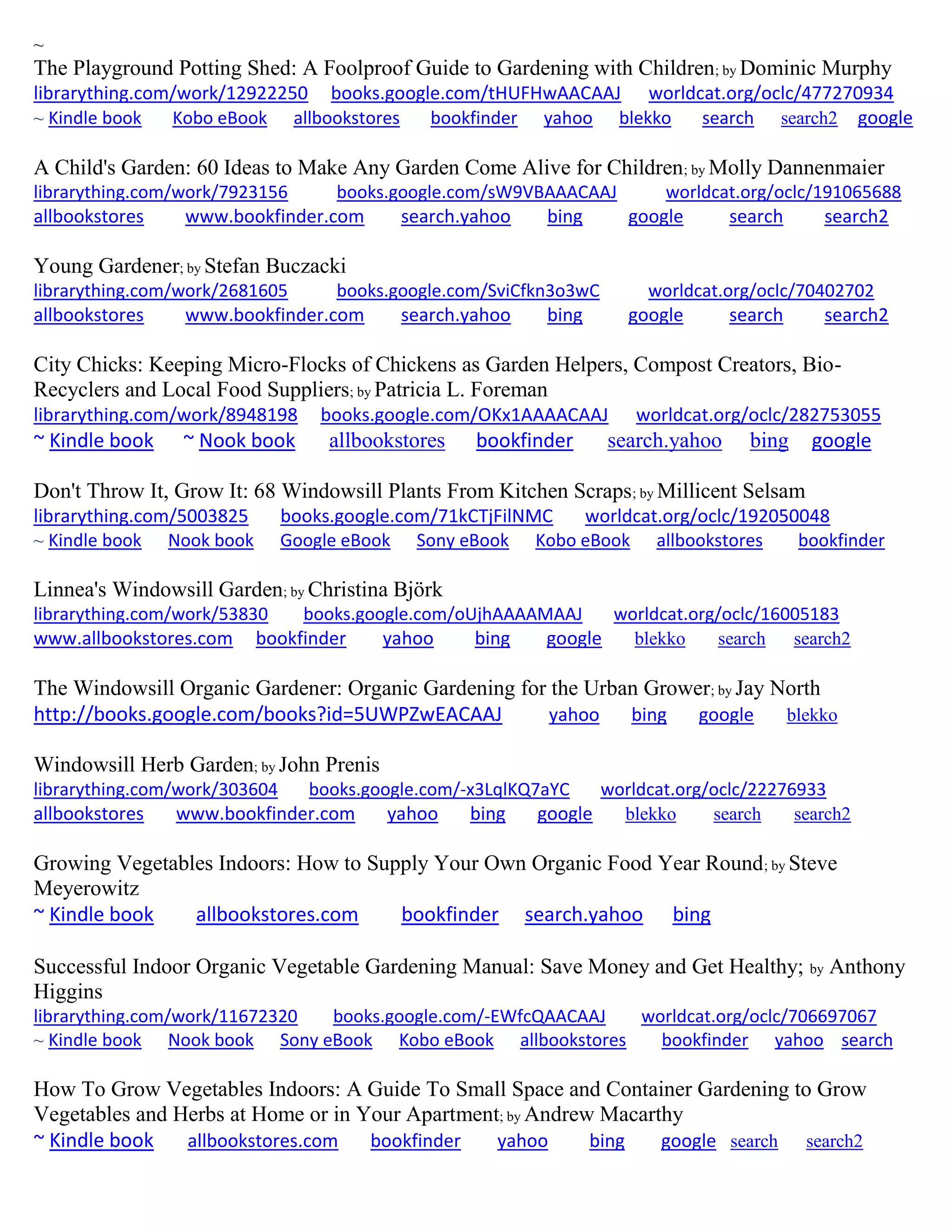 ~
The Playground Potting Shed: A Foolproof Guide to Gardening with Children; by Dominic Murphy
librarything.com/work/12922250 books.google.com/tHUFHwAACAAJ worldcat.org/oclc/477270934
~ Kindle book Kobo eBook allbookstores bookfinder yahoo blekko search search2 google
A Child's Garden: 60 Ideas to Make Any Garden Come Alive for Children; by Molly Dannenmaier
librarything.com/work/7923156 books.google.com/sW9VBAAACAAJ worldcat.org/oclc/191065688
allbookstores www.bookfinder.com search.yahoo bing google search search2
Young Gardener; by Stefan Buczacki
librarything.com/work/2681605 books.google.com/SviCfkn3o3wC worldcat.org/oclc/70402702
allbookstores www.bookfinder.com search.yahoo bing google search search2
City Chicks: Keeping Micro-Flocks of Chickens as Garden Helpers, Compost Creators, Bio-
Recyclers and Local Food Suppliers; by Patricia L. Foreman
librarything.com/work/8948198 books.google.com/OKx1AAAACAAJ worldcat.org/oclc/282753055
~ Kindle book ~ Nook book allbookstores bookfinder search.yahoo bing google
Don't Throw It, Grow It: 68 Windowsill Plants From Kitchen Scraps; by Millicent Selsam
librarything.com/5003825 books.google.com/71kCTjFilNMC worldcat.org/oclc/192050048
~ Kindle book Nook book Google eBook Sony eBook Kobo eBook allbookstores bookfinder
Linnea's Windowsill Garden; by Christina Björk
librarything.com/work/53830 books.google.com/oUjhAAAAMAAJ worldcat.org/oclc/16005183
www.allbookstores.com bookfinder yahoo bing google blekko search search2
The Windowsill Organic Gardener: Organic Gardening for the Urban Grower; by Jay North
http://books.google.com/books?id=5UWPZwEACAAJ yahoo bing google blekko
Windowsill Herb Garden; by John Prenis
librarything.com/work/303604 books.google.com/-x3LqlKQ7aYC worldcat.org/oclc/22276933
allbookstores www.bookfinder.com yahoo bing google blekko search search2
Growing Vegetables Indoors: How to Supply Your Own Organic Food Year Round; by Steve
Meyerowitz
~ Kindle book allbookstores.com bookfinder search.yahoo bing
Successful Indoor Organic Vegetable Gardening Manual: Save Money and Get Healthy; by Anthony
Higgins
librarything.com/work/11672320 books.google.com/-EWfcQAACAAJ worldcat.org/oclc/706697067
~ Kindle book Nook book Sony eBook Kobo eBook allbookstores bookfinder yahoo search
How To Grow Vegetables Indoors: A Guide To Small Space and Container Gardening to Grow
Vegetables and Herbs at Home or in Your Apartment; by Andrew Macarthy
~ Kindle book allbookstores.com bookfinder yahoo bing google search search2
 