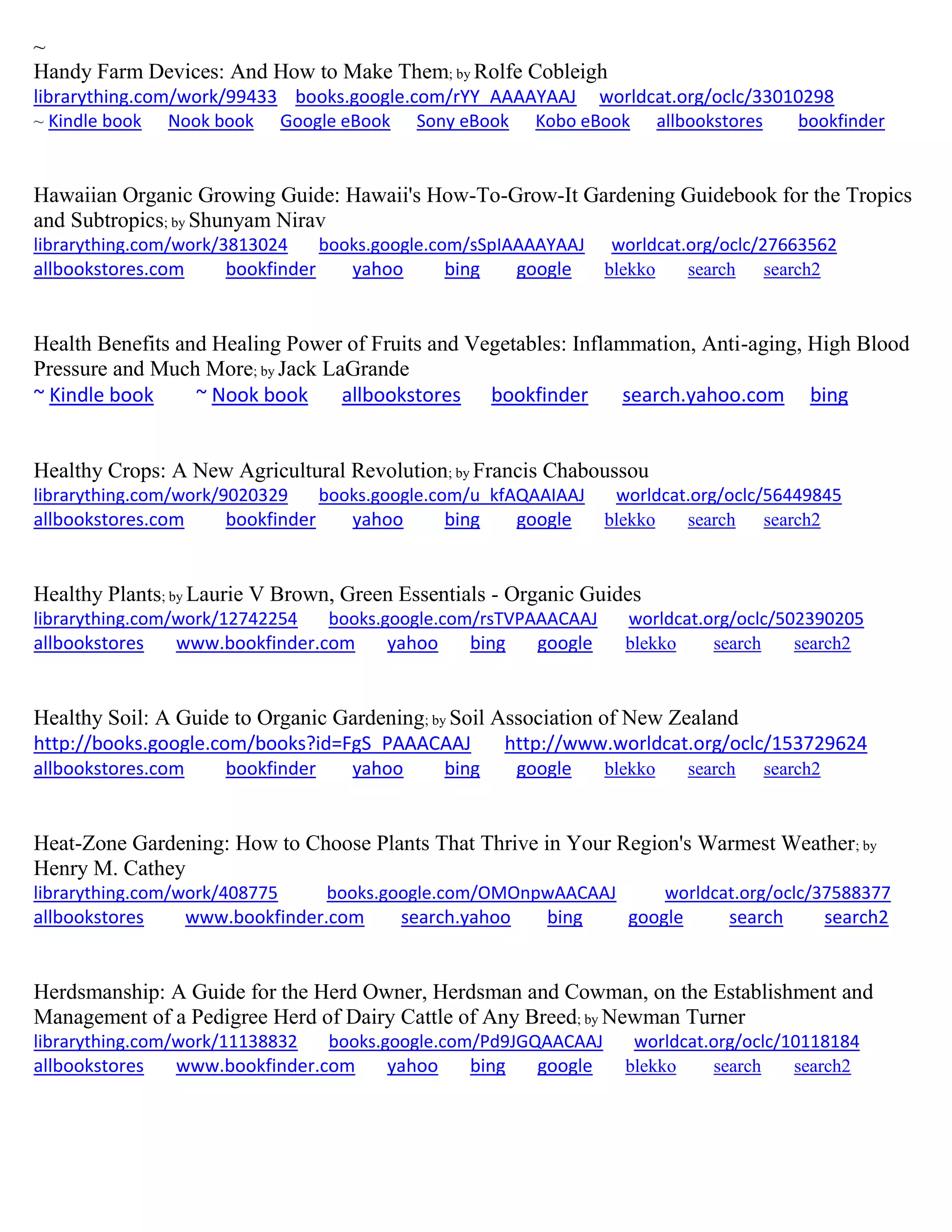 ~
Handy Farm Devices: And How to Make Them; by Rolfe Cobleigh
librarything.com/work/99433 books.google.com/rYY_AAAAYAAJ worldcat.org/oclc/33010298
~ Kindle book Nook book Google eBook Sony eBook Kobo eBook allbookstores bookfinder
Hawaiian Organic Growing Guide: Hawaii's How-To-Grow-It Gardening Guidebook for the Tropics
and Subtropics; by Shunyam Nirav
librarything.com/work/3813024 books.google.com/sSpIAAAAYAAJ worldcat.org/oclc/27663562
allbookstores.com bookfinder yahoo bing google blekko search search2
Health Benefits and Healing Power of Fruits and Vegetables: Inflammation, Anti-aging, High Blood
Pressure and Much More; by Jack LaGrande
~ Kindle book ~ Nook book allbookstores bookfinder search.yahoo.com bing
Healthy Crops: A New Agricultural Revolution; by Francis Chaboussou
librarything.com/work/9020329 books.google.com/u_kfAQAAIAAJ worldcat.org/oclc/56449845
allbookstores.com bookfinder yahoo bing google blekko search search2
Healthy Plants; by Laurie V Brown, Green Essentials - Organic Guides
librarything.com/work/12742254 books.google.com/rsTVPAAACAAJ worldcat.org/oclc/502390205
allbookstores www.bookfinder.com yahoo bing google blekko search search2
Healthy Soil: A Guide to Organic Gardening; by Soil Association of New Zealand
http://books.google.com/books?id=FgS_PAAACAAJ http://www.worldcat.org/oclc/153729624
allbookstores.com bookfinder yahoo bing google blekko search search2
Heat-Zone Gardening: How to Choose Plants That Thrive in Your Region's Warmest Weather; by
Henry M. Cathey
librarything.com/work/408775 books.google.com/OMOnpwAACAAJ worldcat.org/oclc/37588377
allbookstores www.bookfinder.com search.yahoo bing google search search2
Herdsmanship: A Guide for the Herd Owner, Herdsman and Cowman, on the Establishment and
Management of a Pedigree Herd of Dairy Cattle of Any Breed; by Newman Turner
librarything.com/work/11138832 books.google.com/Pd9JGQAACAAJ worldcat.org/oclc/10118184
allbookstores www.bookfinder.com yahoo bing google blekko search search2
 