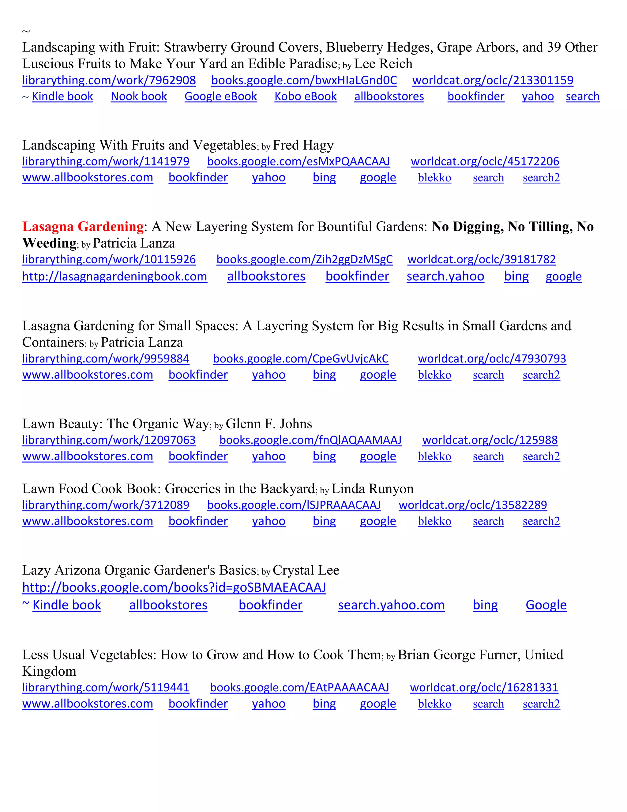~
Landscaping with Fruit: Strawberry Ground Covers, Blueberry Hedges, Grape Arbors, and 39 Other
Luscious Fruits to Make Your Yard an Edible Paradise; by Lee Reich
librarything.com/work/7962908 books.google.com/bwxHIaLGnd0C worldcat.org/oclc/213301159
~ Kindle book Nook book Google eBook Kobo eBook allbookstores bookfinder yahoo search
Landscaping With Fruits and Vegetables; by Fred Hagy
librarything.com/work/1141979 books.google.com/esMxPQAACAAJ worldcat.org/oclc/45172206
www.allbookstores.com bookfinder yahoo bing google blekko search search2
Lasagna Gardening: A New Layering System for Bountiful Gardens: No Digging, No Tilling, No
Weeding; by Patricia Lanza
librarything.com/work/10115926 books.google.com/Zih2ggDzMSgC worldcat.org/oclc/39181782
http://lasagnagardeningbook.com allbookstores bookfinder search.yahoo bing google
Lasagna Gardening for Small Spaces: A Layering System for Big Results in Small Gardens and
Containers; by Patricia Lanza
librarything.com/work/9959884 books.google.com/CpeGvUvjcAkC worldcat.org/oclc/47930793
www.allbookstores.com bookfinder yahoo bing google blekko search search2
Lawn Beauty: The Organic Way; by Glenn F. Johns
librarything.com/work/12097063 books.google.com/fnQlAQAAMAAJ worldcat.org/oclc/125988
www.allbookstores.com bookfinder yahoo bing google blekko search search2
Lawn Food Cook Book: Groceries in the Backyard; by Linda Runyon
librarything.com/work/3712089 books.google.com/lSJPRAAACAAJ worldcat.org/oclc/13582289
www.allbookstores.com bookfinder yahoo bing google blekko search search2
Lazy Arizona Organic Gardener's Basics; by Crystal Lee
http://books.google.com/books?id=goSBMAEACAAJ
~ Kindle book allbookstores bookfinder search.yahoo.com bing Google
Less Usual Vegetables: How to Grow and How to Cook Them; by Brian George Furner, United
Kingdom
librarything.com/work/5119441 books.google.com/EAtPAAAACAAJ worldcat.org/oclc/16281331
www.allbookstores.com bookfinder yahoo bing google blekko search search2
 