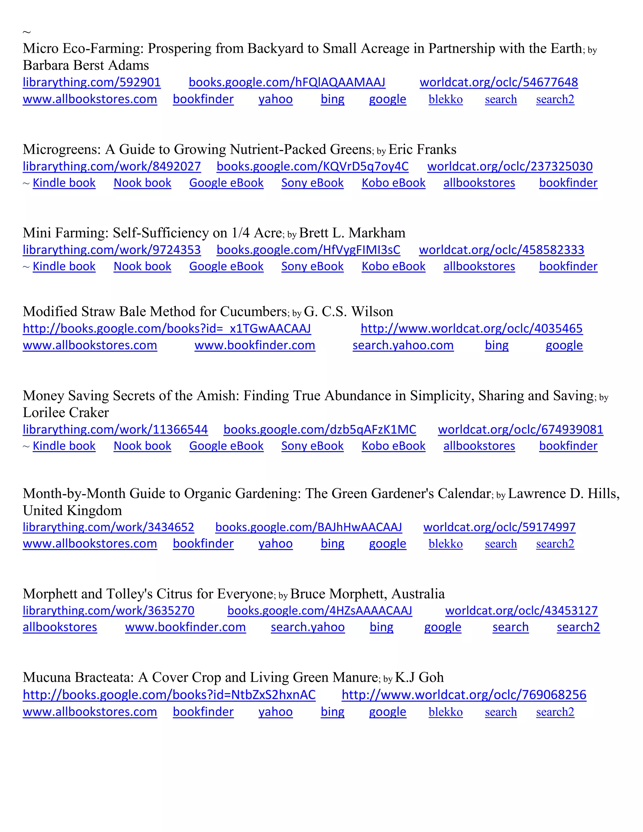 ~
Micro Eco-Farming: Prospering from Backyard to Small Acreage in Partnership with the Earth; by
Barbara Berst Adams
librarything.com/592901 books.google.com/hFQlAQAAMAAJ worldcat.org/oclc/54677648
www.allbookstores.com bookfinder yahoo bing google blekko search search2
Microgreens: A Guide to Growing Nutrient-Packed Greens; by Eric Franks
librarything.com/work/8492027 books.google.com/KQVrD5q7oy4C worldcat.org/oclc/237325030
~ Kindle book Nook book Google eBook Sony eBook Kobo eBook allbookstores bookfinder
Mini Farming: Self-Sufficiency on 1/4 Acre; by Brett L. Markham
librarything.com/work/9724353 books.google.com/HfVygFIMI3sC worldcat.org/oclc/458582333
~ Kindle book Nook book Google eBook Sony eBook Kobo eBook allbookstores bookfinder
Modified Straw Bale Method for Cucumbers; by G. C.S. Wilson
http://books.google.com/books?id=_x1TGwAACAAJ http://www.worldcat.org/oclc/4035465
www.allbookstores.com www.bookfinder.com search.yahoo.com bing google
Money Saving Secrets of the Amish: Finding True Abundance in Simplicity, Sharing and Saving; by
Lorilee Craker
librarything.com/work/11366544 books.google.com/dzb5qAFzK1MC worldcat.org/oclc/674939081
~ Kindle book Nook book Google eBook Sony eBook Kobo eBook allbookstores bookfinder
Month-by-Month Guide to Organic Gardening: The Green Gardener's Calendar; by Lawrence D. Hills,
United Kingdom
librarything.com/work/3434652 books.google.com/BAJhHwAACAAJ worldcat.org/oclc/59174997
www.allbookstores.com bookfinder yahoo bing google blekko search search2
Morphett and Tolley's Citrus for Everyone; by Bruce Morphett, Australia
librarything.com/work/3635270 books.google.com/4HZsAAAACAAJ worldcat.org/oclc/43453127
allbookstores www.bookfinder.com search.yahoo bing google search search2
Mucuna Bracteata: A Cover Crop and Living Green Manure; by K.J Goh
http://books.google.com/books?id=NtbZxS2hxnAC http://www.worldcat.org/oclc/769068256
www.allbookstores.com bookfinder yahoo bing google blekko search search2
 