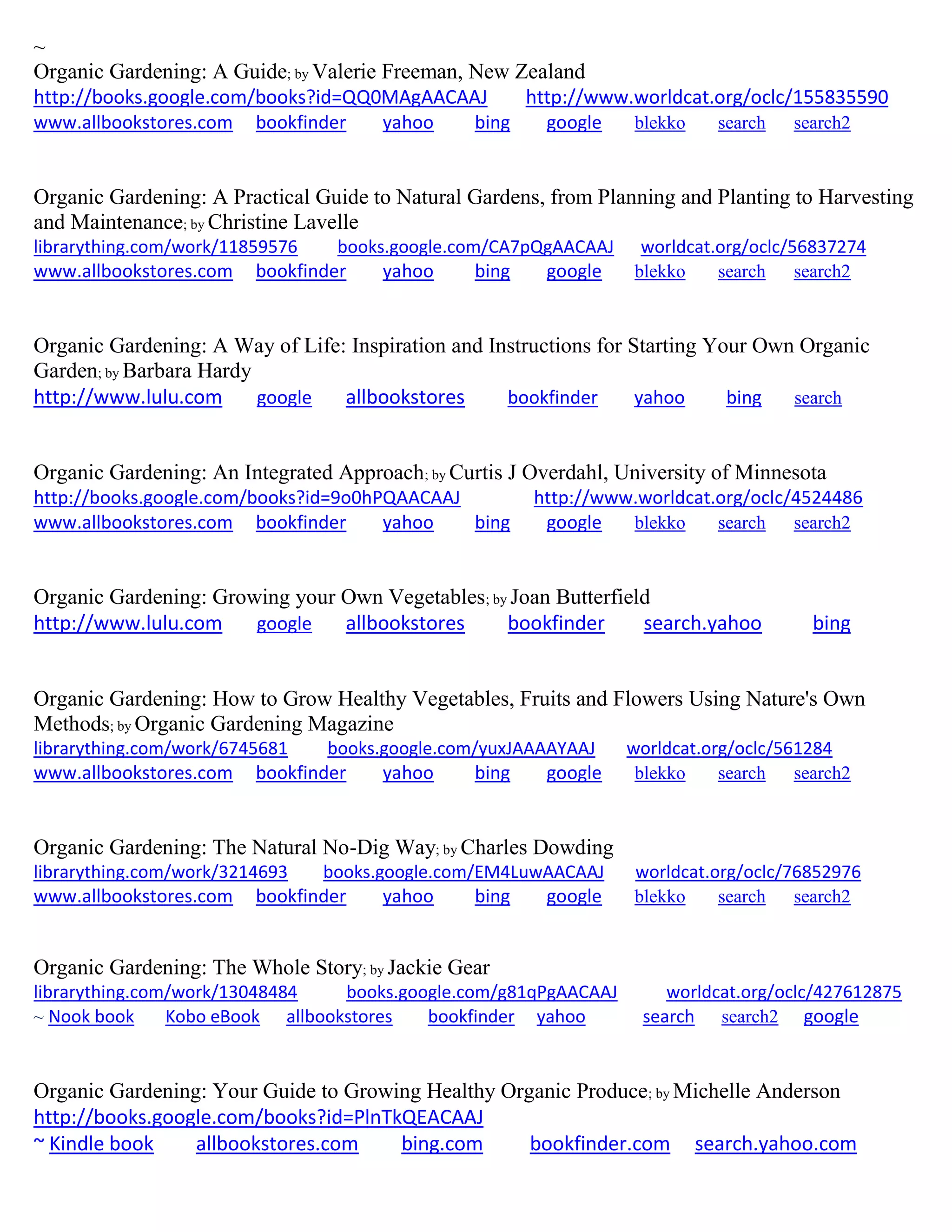 ~
Organic Gardening: A Guide; by Valerie Freeman, New Zealand
http://books.google.com/books?id=QQ0MAgAACAAJ http://www.worldcat.org/oclc/155835590
www.allbookstores.com bookfinder yahoo bing google blekko search search2
Organic Gardening: A Practical Guide to Natural Gardens, from Planning and Planting to Harvesting
and Maintenance; by Christine Lavelle
librarything.com/work/11859576 books.google.com/CA7pQgAACAAJ worldcat.org/oclc/56837274
www.allbookstores.com bookfinder yahoo bing google blekko search search2
Organic Gardening: A Way of Life: Inspiration and Instructions for Starting Your Own Organic
Garden; by Barbara Hardy
http://www.lulu.com google allbookstores bookfinder yahoo bing search
Organic Gardening: An Integrated Approach; by Curtis J Overdahl, University of Minnesota
http://books.google.com/books?id=9o0hPQAACAAJ http://www.worldcat.org/oclc/4524486
www.allbookstores.com bookfinder yahoo bing google blekko search search2
Organic Gardening: Growing your Own Vegetables; by Joan Butterfield
http://www.lulu.com google allbookstores bookfinder search.yahoo bing
Organic Gardening: How to Grow Healthy Vegetables, Fruits and Flowers Using Nature's Own
Methods; by Organic Gardening Magazine
librarything.com/work/6745681 books.google.com/yuxJAAAAYAAJ worldcat.org/oclc/561284
www.allbookstores.com bookfinder yahoo bing google blekko search search2
Organic Gardening: The Natural No-Dig Way; by Charles Dowding
librarything.com/work/3214693 books.google.com/EM4LuwAACAAJ worldcat.org/oclc/76852976
www.allbookstores.com bookfinder yahoo bing google blekko search search2
Organic Gardening: The Whole Story; by Jackie Gear
librarything.com/work/13048484 books.google.com/g81qPgAACAAJ worldcat.org/oclc/427612875
~ Nook book Kobo eBook allbookstores bookfinder yahoo search search2 google
Organic Gardening: Your Guide to Growing Healthy Organic Produce; by Michelle Anderson
http://books.google.com/books?id=PlnTkQEACAAJ
~ Kindle book allbookstores.com bing.com bookfinder.com search.yahoo.com
 