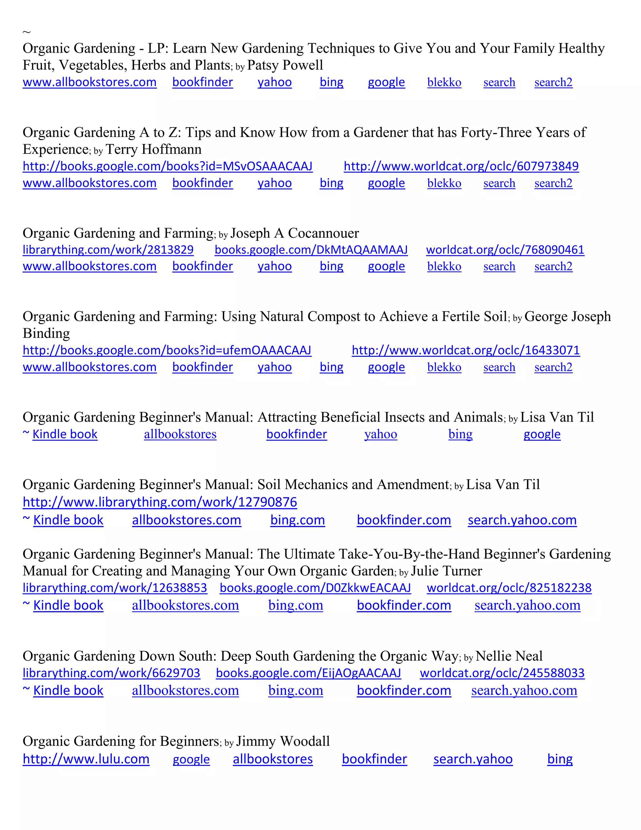 ~
Organic Gardening - LP: Learn New Gardening Techniques to Give You and Your Family Healthy
Fruit, Vegetables, Herbs and Plants; by Patsy Powell
www.allbookstores.com bookfinder yahoo bing google blekko search search2
Organic Gardening A to Z: Tips and Know How from a Gardener that has Forty-Three Years of
Experience; by Terry Hoffmann
http://books.google.com/books?id=MSvOSAAACAAJ http://www.worldcat.org/oclc/607973849
www.allbookstores.com bookfinder yahoo bing google blekko search search2
Organic Gardening and Farming; by Joseph A Cocannouer
librarything.com/work/2813829 books.google.com/DkMtAQAAMAAJ worldcat.org/oclc/768090461
www.allbookstores.com bookfinder yahoo bing google blekko search search2
Organic Gardening and Farming: Using Natural Compost to Achieve a Fertile Soil; by George Joseph
Binding
http://books.google.com/books?id=ufemOAAACAAJ http://www.worldcat.org/oclc/16433071
www.allbookstores.com bookfinder yahoo bing google blekko search search2
Organic Gardening Beginner's Manual: Attracting Beneficial Insects and Animals; by Lisa Van Til
~ Kindle book allbookstores bookfinder yahoo bing google
Organic Gardening Beginner's Manual: Soil Mechanics and Amendment; by Lisa Van Til
http://www.librarything.com/work/12790876
~ Kindle book allbookstores.com bing.com bookfinder.com search.yahoo.com
Organic Gardening Beginner's Manual: The Ultimate Take-You-By-the-Hand Beginner's Gardening
Manual for Creating and Managing Your Own Organic Garden; by Julie Turner
librarything.com/work/12638853 books.google.com/D0ZkkwEACAAJ worldcat.org/oclc/825182238
~ Kindle book allbookstores.com bing.com bookfinder.com search.yahoo.com
Organic Gardening Down South: Deep South Gardening the Organic Way; by Nellie Neal
librarything.com/work/6629703 books.google.com/EijAOgAACAAJ worldcat.org/oclc/245588033
~ Kindle book allbookstores.com bing.com bookfinder.com search.yahoo.com
Organic Gardening for Beginners; by Jimmy Woodall
http://www.lulu.com google allbookstores bookfinder search.yahoo bing
 