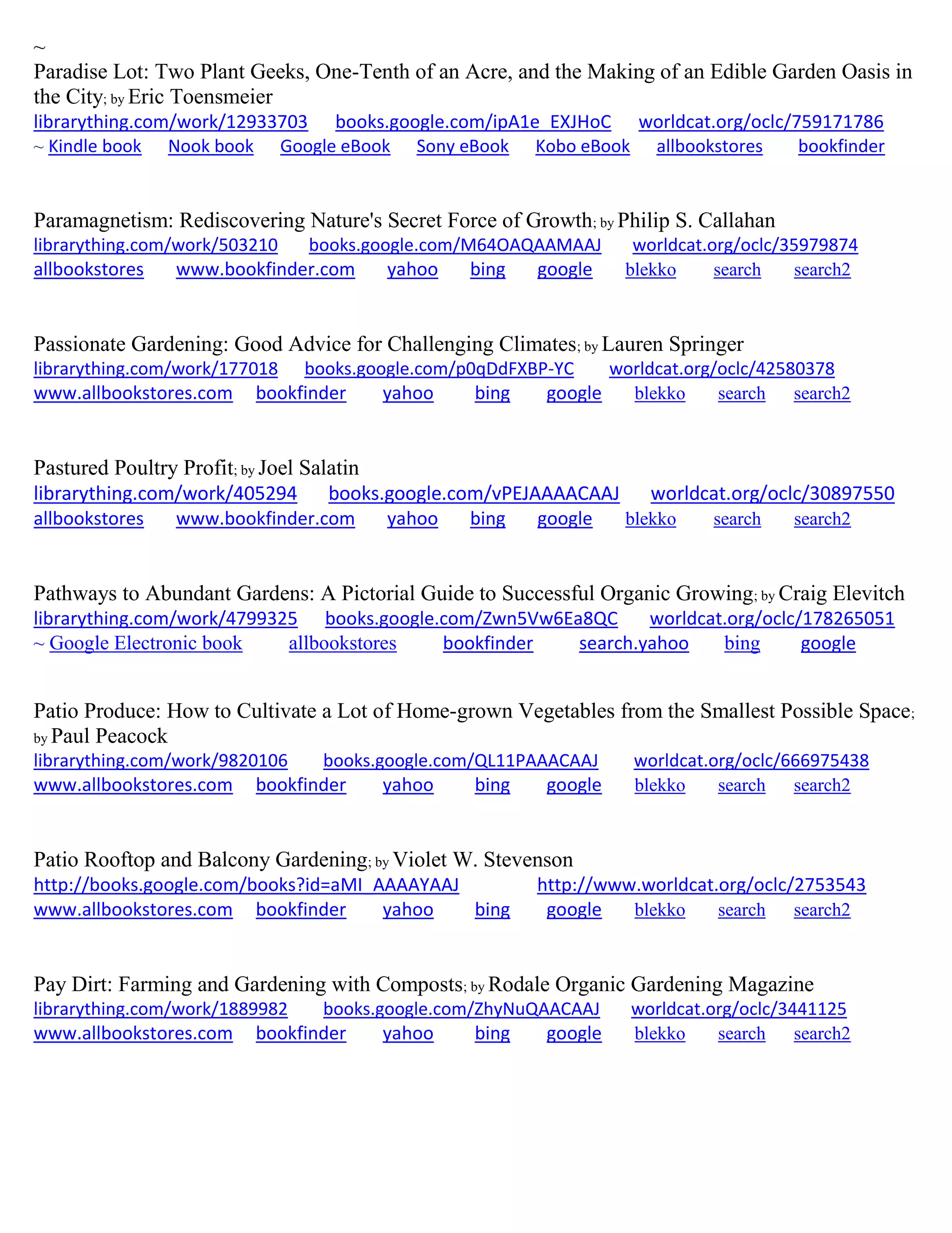 ~
Paradise Lot: Two Plant Geeks, One-Tenth of an Acre, and the Making of an Edible Garden Oasis in
the City; by Eric Toensmeier
librarything.com/work/12933703 books.google.com/ipA1e_EXJHoC worldcat.org/oclc/759171786
~ Kindle book Nook book Google eBook Sony eBook Kobo eBook allbookstores bookfinder
Paramagnetism: Rediscovering Nature's Secret Force of Growth; by Philip S. Callahan
librarything.com/work/503210 books.google.com/M64OAQAAMAAJ worldcat.org/oclc/35979874
allbookstores www.bookfinder.com yahoo bing google blekko search search2
Passionate Gardening: Good Advice for Challenging Climates; by Lauren Springer
librarything.com/work/177018 books.google.com/p0qDdFXBP-YC worldcat.org/oclc/42580378
www.allbookstores.com bookfinder yahoo bing google blekko search search2
Pastured Poultry Profit; by Joel Salatin
librarything.com/work/405294 books.google.com/vPEJAAAACAAJ worldcat.org/oclc/30897550
allbookstores www.bookfinder.com yahoo bing google blekko search search2
Pathways to Abundant Gardens: A Pictorial Guide to Successful Organic Growing; by Craig Elevitch
librarything.com/work/4799325 books.google.com/Zwn5Vw6Ea8QC worldcat.org/oclc/178265051
~ Google Electronic book allbookstores bookfinder search.yahoo bing google
Patio Produce: How to Cultivate a Lot of Home-grown Vegetables from the Smallest Possible Space;
by Paul Peacock
librarything.com/work/9820106 books.google.com/QL11PAAACAAJ worldcat.org/oclc/666975438
www.allbookstores.com bookfinder yahoo bing google blekko search search2
Patio Rooftop and Balcony Gardening; by Violet W. Stevenson
http://books.google.com/books?id=aMI_AAAAYAAJ http://www.worldcat.org/oclc/2753543
www.allbookstores.com bookfinder yahoo bing google blekko search search2
Pay Dirt: Farming and Gardening with Composts; by Rodale Organic Gardening Magazine
librarything.com/work/1889982 books.google.com/ZhyNuQAACAAJ worldcat.org/oclc/3441125
www.allbookstores.com bookfinder yahoo bing google blekko search search2
 