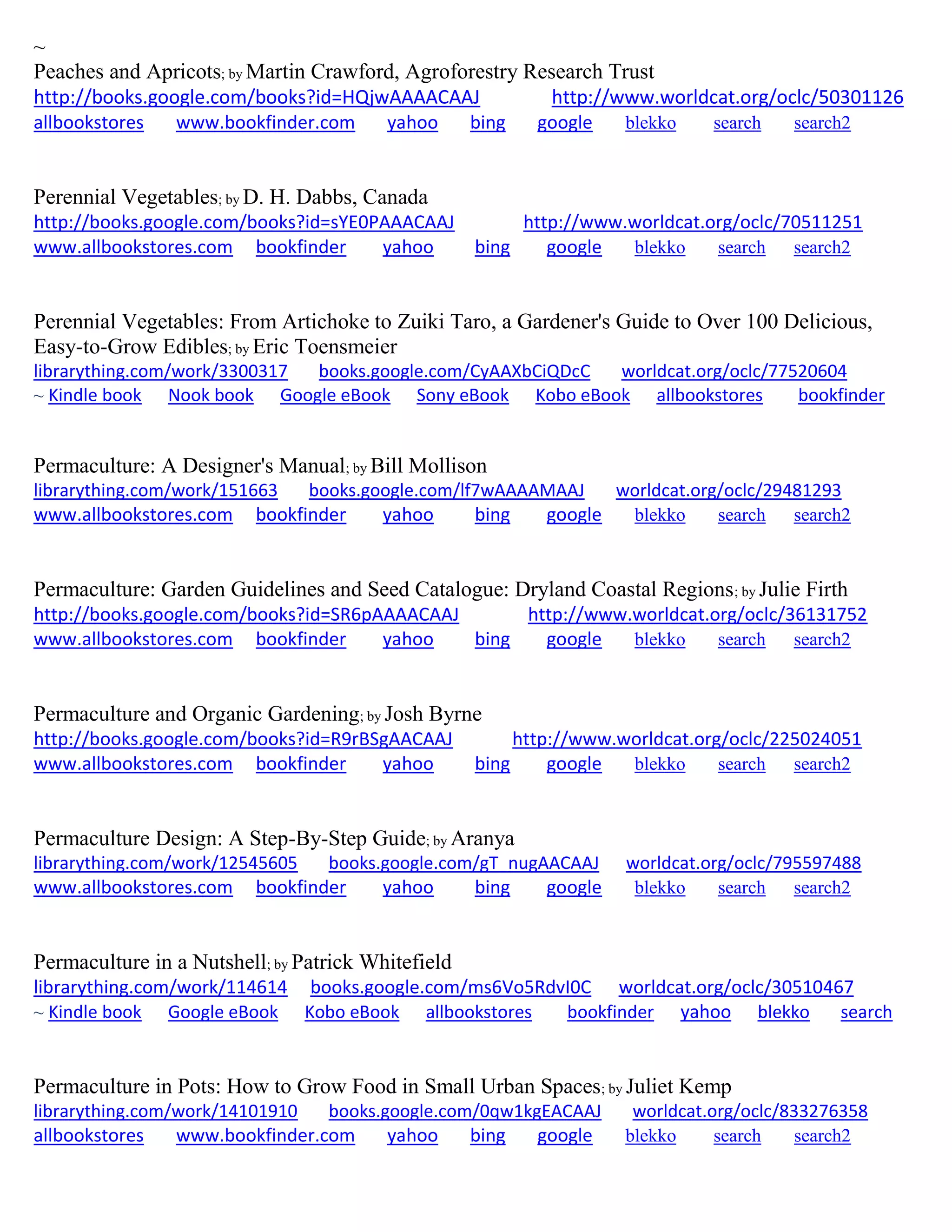 ~
Peaches and Apricots; by Martin Crawford, Agroforestry Research Trust
http://books.google.com/books?id=HQjwAAAACAAJ http://www.worldcat.org/oclc/50301126
allbookstores www.bookfinder.com yahoo bing google blekko search search2
Perennial Vegetables; by D. H. Dabbs, Canada
http://books.google.com/books?id=sYE0PAAACAAJ http://www.worldcat.org/oclc/70511251
www.allbookstores.com bookfinder yahoo bing google blekko search search2
Perennial Vegetables: From Artichoke to Zuiki Taro, a Gardener's Guide to Over 100 Delicious,
Easy-to-Grow Edibles; by Eric Toensmeier
librarything.com/work/3300317 books.google.com/CyAAXbCiQDcC worldcat.org/oclc/77520604
~ Kindle book Nook book Google eBook Sony eBook Kobo eBook allbookstores bookfinder
Permaculture: A Designer's Manual; by Bill Mollison
librarything.com/work/151663 books.google.com/lf7wAAAAMAAJ worldcat.org/oclc/29481293
www.allbookstores.com bookfinder yahoo bing google blekko search search2
Permaculture: Garden Guidelines and Seed Catalogue: Dryland Coastal Regions; by Julie Firth
http://books.google.com/books?id=SR6pAAAACAAJ http://www.worldcat.org/oclc/36131752
www.allbookstores.com bookfinder yahoo bing google blekko search search2
Permaculture and Organic Gardening; by Josh Byrne
http://books.google.com/books?id=R9rBSgAACAAJ http://www.worldcat.org/oclc/225024051
www.allbookstores.com bookfinder yahoo bing google blekko search search2
Permaculture Design: A Step-By-Step Guide; by Aranya
librarything.com/work/12545605 books.google.com/gT_nugAACAAJ worldcat.org/oclc/795597488
www.allbookstores.com bookfinder yahoo bing google blekko search search2
Permaculture in a Nutshell; by Patrick Whitefield
librarything.com/work/114614 books.google.com/ms6Vo5RdvI0C worldcat.org/oclc/30510467
~ Kindle book Google eBook Kobo eBook allbookstores bookfinder yahoo blekko search
Permaculture in Pots: How to Grow Food in Small Urban Spaces; by Juliet Kemp
librarything.com/work/14101910 books.google.com/0qw1kgEACAAJ worldcat.org/oclc/833276358
allbookstores www.bookfinder.com yahoo bing google blekko search search2
 