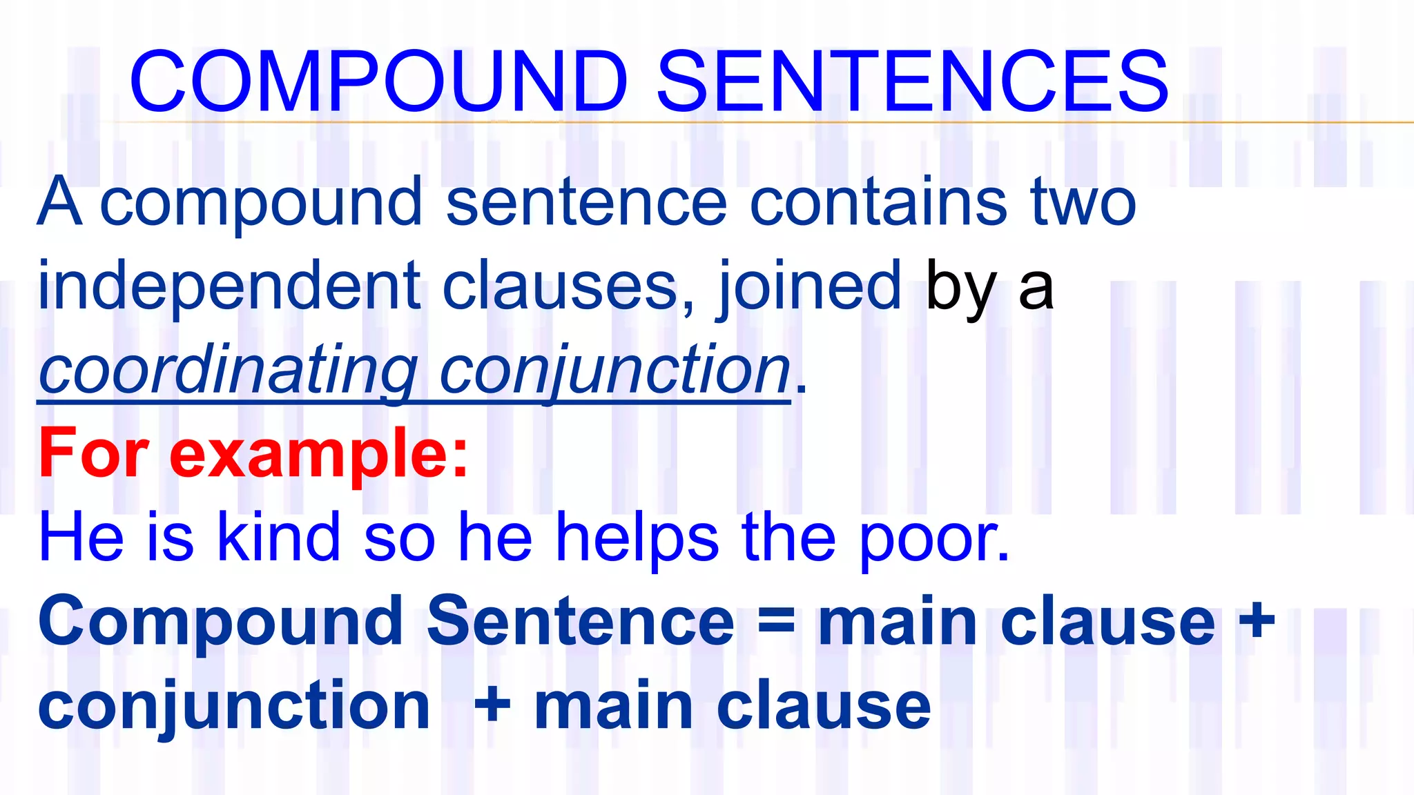 A compound sentence contains two
independent clauses, joined by a
coordinating conjunction.
For example:
He is kind so he helps the poor.
Compound Sentence = main clause +
conjunction + main clause
COMPOUND SENTENCES
 