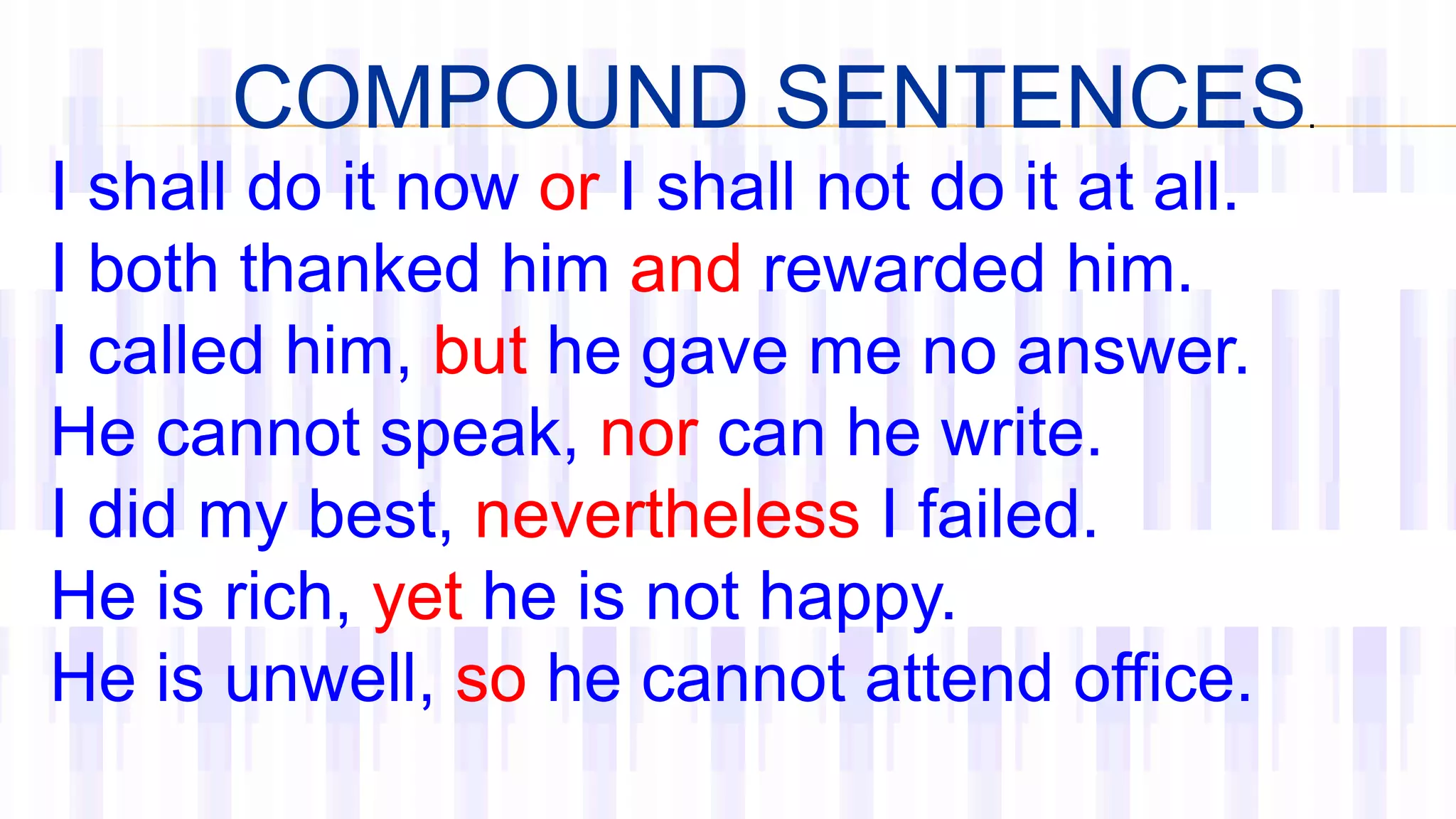 COMPOUND SENTENCES.
I shall do it now or I shall not do it at all.
I both thanked him and rewarded him.
I called him, but he gave me no answer.
He cannot speak, nor can he write.
I did my best, nevertheless I failed.
He is rich, yet he is not happy.
He is unwell, so he cannot attend office.
 