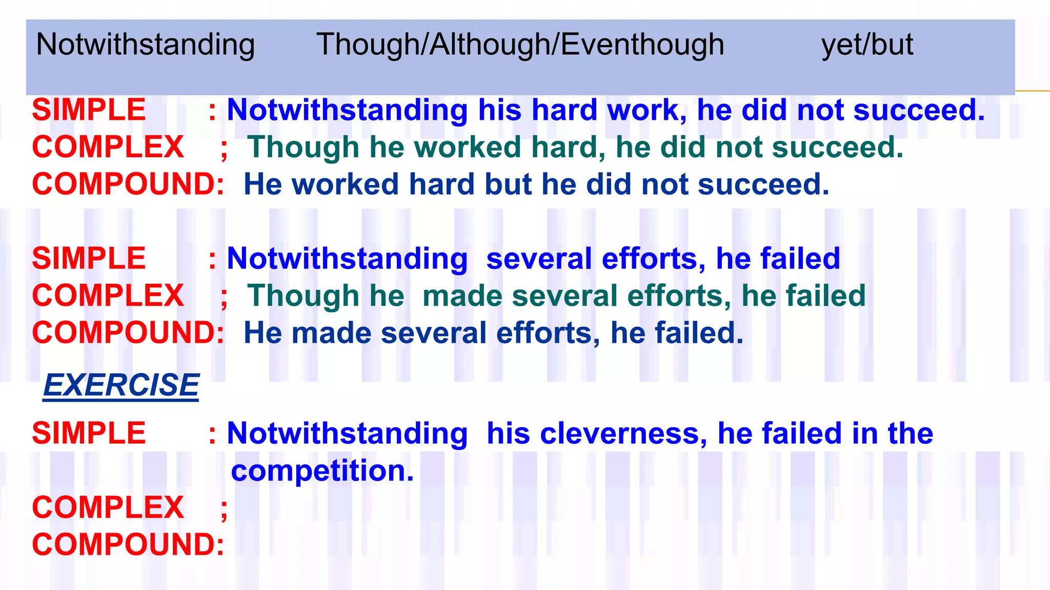 Notwithstanding Though/Although/Eventhough yet/but
SIMPLE : Notwithstanding his hard work, he did not succeed.
COMPLEX ; Though he worked hard, he did not succeed.
COMPOUND: He worked hard but he did not succeed.
SIMPLE : Notwithstanding several efforts, he failed
COMPLEX ; Though he made several efforts, he failed
COMPOUND: He made several efforts, he failed.
SIMPLE : Notwithstanding his cleverness, he failed in the
competition.
COMPLEX ;
COMPOUND:
EXERCISE
 