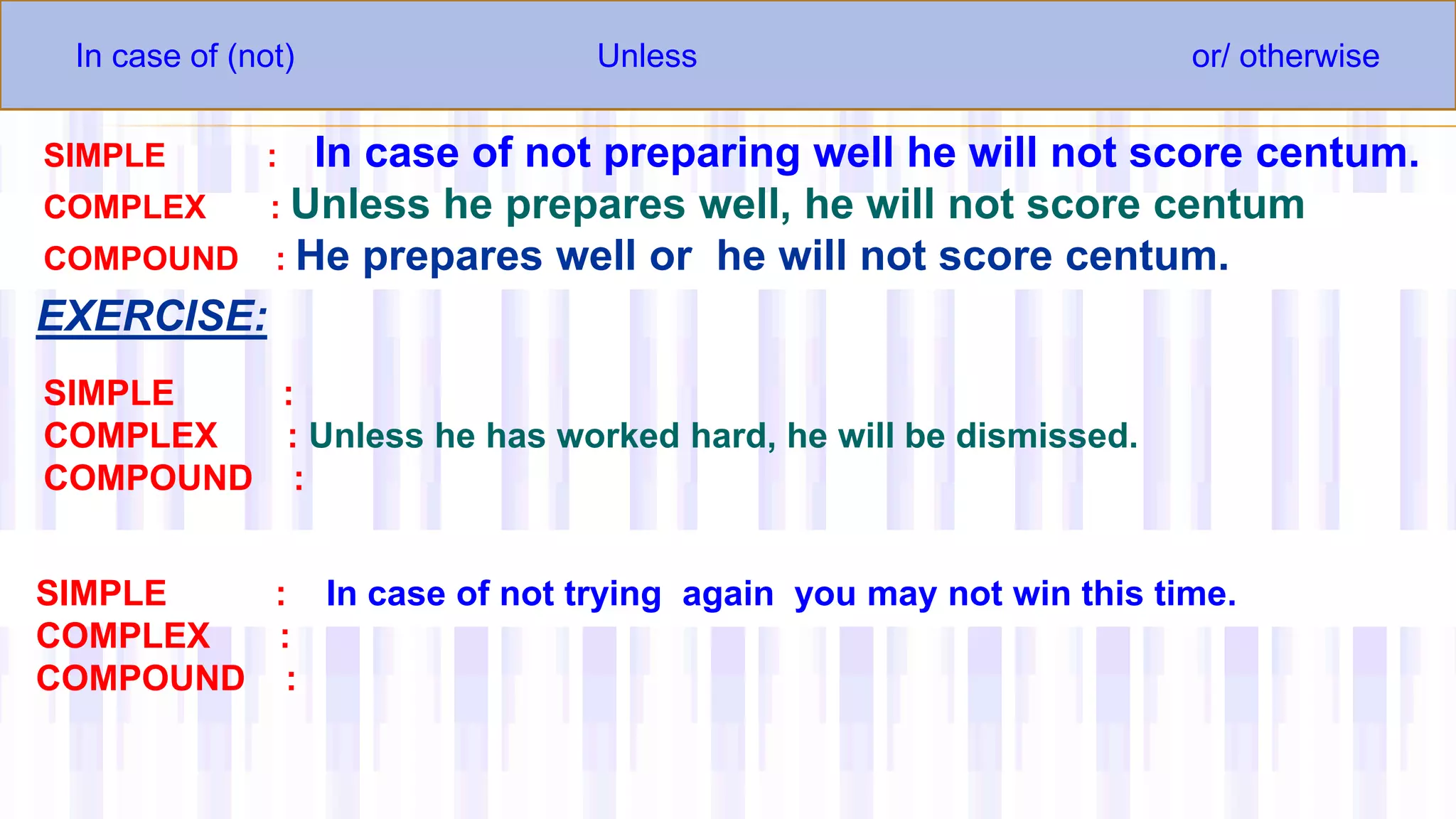In case of (not) Unless or/ otherwise
SIMPLE : In case of not preparing well he will not score centum.
COMPLEX : Unless he prepares well, he will not score centum
COMPOUND : He prepares well or he will not score centum.
EXERCISE:
SIMPLE :
COMPLEX : Unless he has worked hard, he will be dismissed.
COMPOUND :
SIMPLE : In case of not trying again you may not win this time.
COMPLEX :
COMPOUND :
 