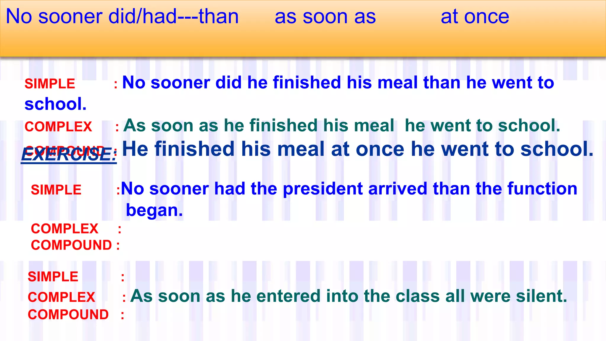 No sooner did/had---than as soon as at once
SIMPLE : No sooner did he finished his meal than he went to
school.
COMPLEX : As soon as he finished his meal he went to school.
COMPOUND : He finished his meal at once he went to school.
SIMPLE :No sooner had the president arrived than the function
began.
COMPLEX :
COMPOUND :
SIMPLE :
COMPLEX : As soon as he entered into the class all were silent.
COMPOUND :
EXERCISE:
 
