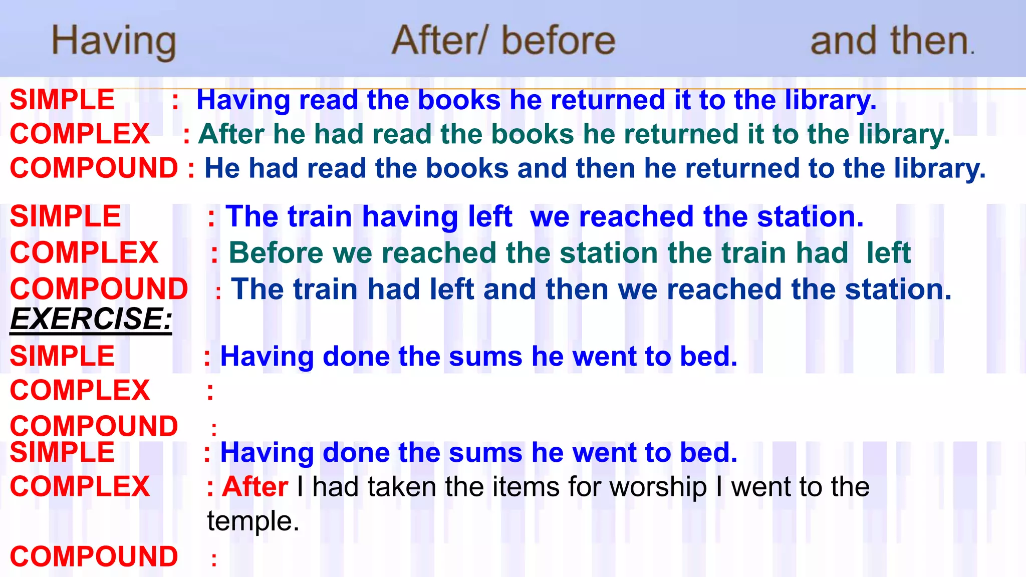 SIMPLE : Having read the books he returned it to the library.
COMPLEX : After he had read the books he returned it to the library.
COMPOUND : He had read the books and then he returned to the library.
SIMPLE : The train having left we reached the station.
COMPLEX : Before we reached the station the train had left
COMPOUND : The train had left and then we reached the station.
EXERCISE:
SIMPLE : Having done the sums he went to bed.
COMPLEX :
COMPOUND :
SIMPLE : Having done the sums he went to bed.
COMPLEX : After I had taken the items for worship I went to the
temple.
COMPOUND :
 