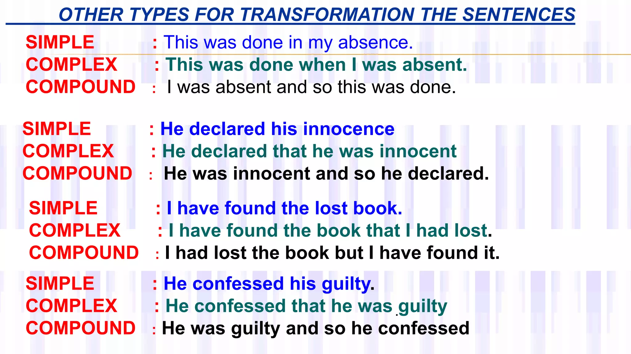 OTHER TYPES FOR TRANSFORMATION THE SENTENCES
SIMPLE : He confessed his guilty.
COMPLEX : He confessed that he was guilty
COMPOUND : He was guilty and so he confessed
.
SIMPLE : He declared his innocence
COMPLEX : He declared that he was innocent
COMPOUND : He was innocent and so he declared.
SIMPLE : I have found the lost book.
COMPLEX : I have found the book that I had lost.
COMPOUND : I had lost the book but I have found it.
SIMPLE : This was done in my absence.
COMPLEX : This was done when I was absent.
COMPOUND : I was absent and so this was done.
 