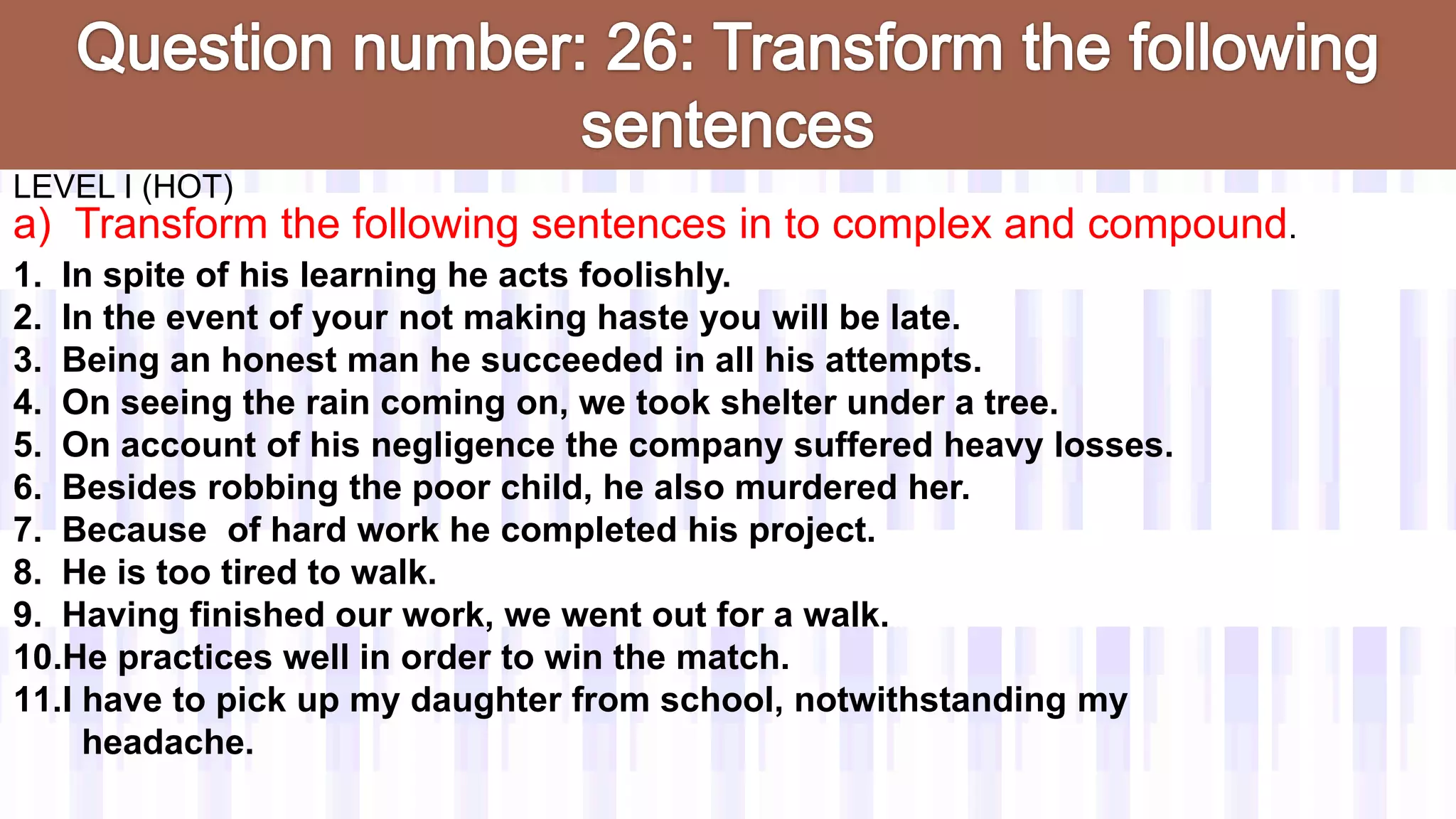 LEVEL I (HOT)
a) Transform the following sentences in to complex and compound.
1. In spite of his learning he acts foolishly.
2. In the event of your not making haste you will be late.
3. Being an honest man he succeeded in all his attempts.
4. On seeing the rain coming on, we took shelter under a tree.
5. On account of his negligence the company suffered heavy losses.
6. Besides robbing the poor child, he also murdered her.
7. Because of hard work he completed his project.
8. He is too tired to walk.
9. Having finished our work, we went out for a walk.
10.He practices well in order to win the match.
11.I have to pick up my daughter from school, notwithstanding my
headache.
 