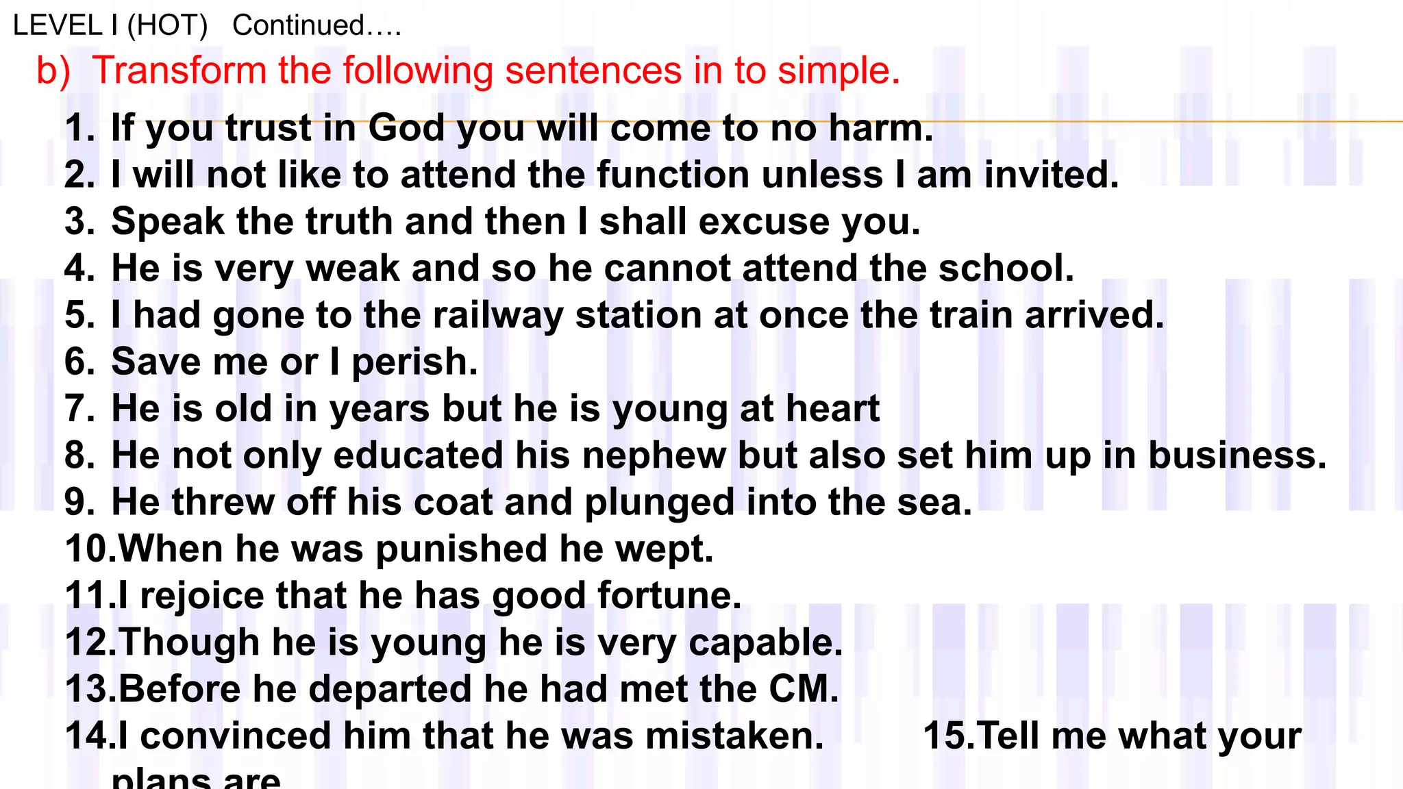 LEVEL I (HOT) Continued….
b) Transform the following sentences in to simple.
1. If you trust in God you will come to no harm.
2. I will not like to attend the function unless I am invited.
3. Speak the truth and then I shall excuse you.
4. He is very weak and so he cannot attend the school.
5. I had gone to the railway station at once the train arrived.
6. Save me or I perish.
7. He is old in years but he is young at heart
8. He not only educated his nephew but also set him up in business.
9. He threw off his coat and plunged into the sea.
10.When he was punished he wept.
11.I rejoice that he has good fortune.
12.Though he is young he is very capable.
13.Before he departed he had met the CM.
14.I convinced him that he was mistaken. 15.Tell me what your
 