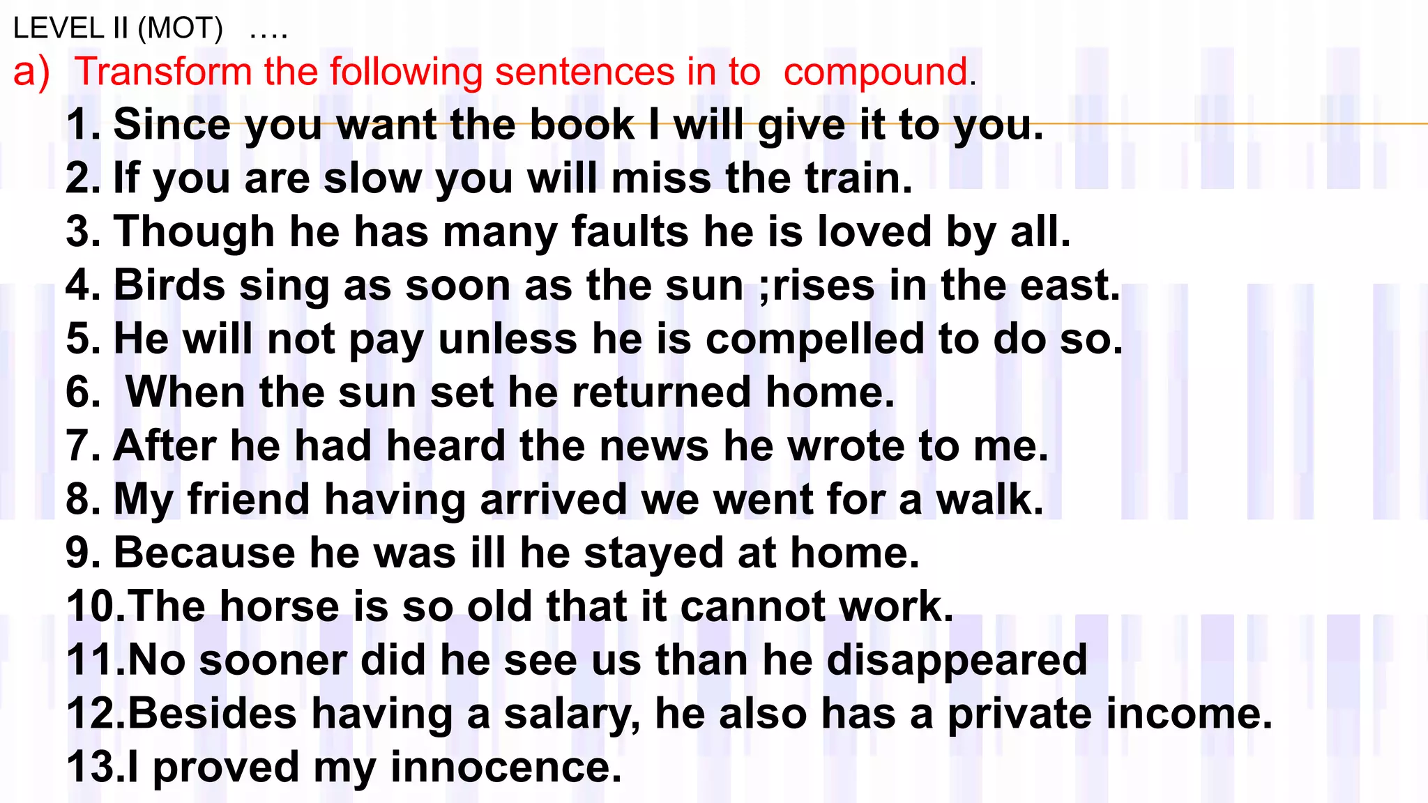 a) Transform the following sentences in to compound.
LEVEL II (MOT) ….
1. Since you want the book I will give it to you.
2. If you are slow you will miss the train.
3. Though he has many faults he is loved by all.
4. Birds sing as soon as the sun ;rises in the east.
5. He will not pay unless he is compelled to do so.
6. When the sun set he returned home.
7. After he had heard the news he wrote to me.
8. My friend having arrived we went for a walk.
9. Because he was ill he stayed at home.
10.The horse is so old that it cannot work.
11.No sooner did he see us than he disappeared
12.Besides having a salary, he also has a private income.
13.I proved my innocence.
 