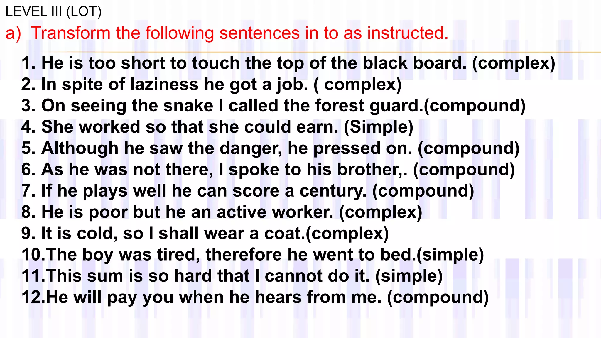 LEVEL III (LOT)
a) Transform the following sentences in to as instructed.
1. He is too short to touch the top of the black board. (complex)
2. In spite of laziness he got a job. ( complex)
3. On seeing the snake I called the forest guard.(compound)
4. She worked so that she could earn. (Simple)
5. Although he saw the danger, he pressed on. (compound)
6. As he was not there, I spoke to his brother,. (compound)
7. If he plays well he can score a century. (compound)
8. He is poor but he an active worker. (complex)
9. It is cold, so I shall wear a coat.(complex)
10.The boy was tired, therefore he went to bed.(simple)
11.This sum is so hard that I cannot do it. (simple)
12.He will pay you when he hears from me. (compound)
 