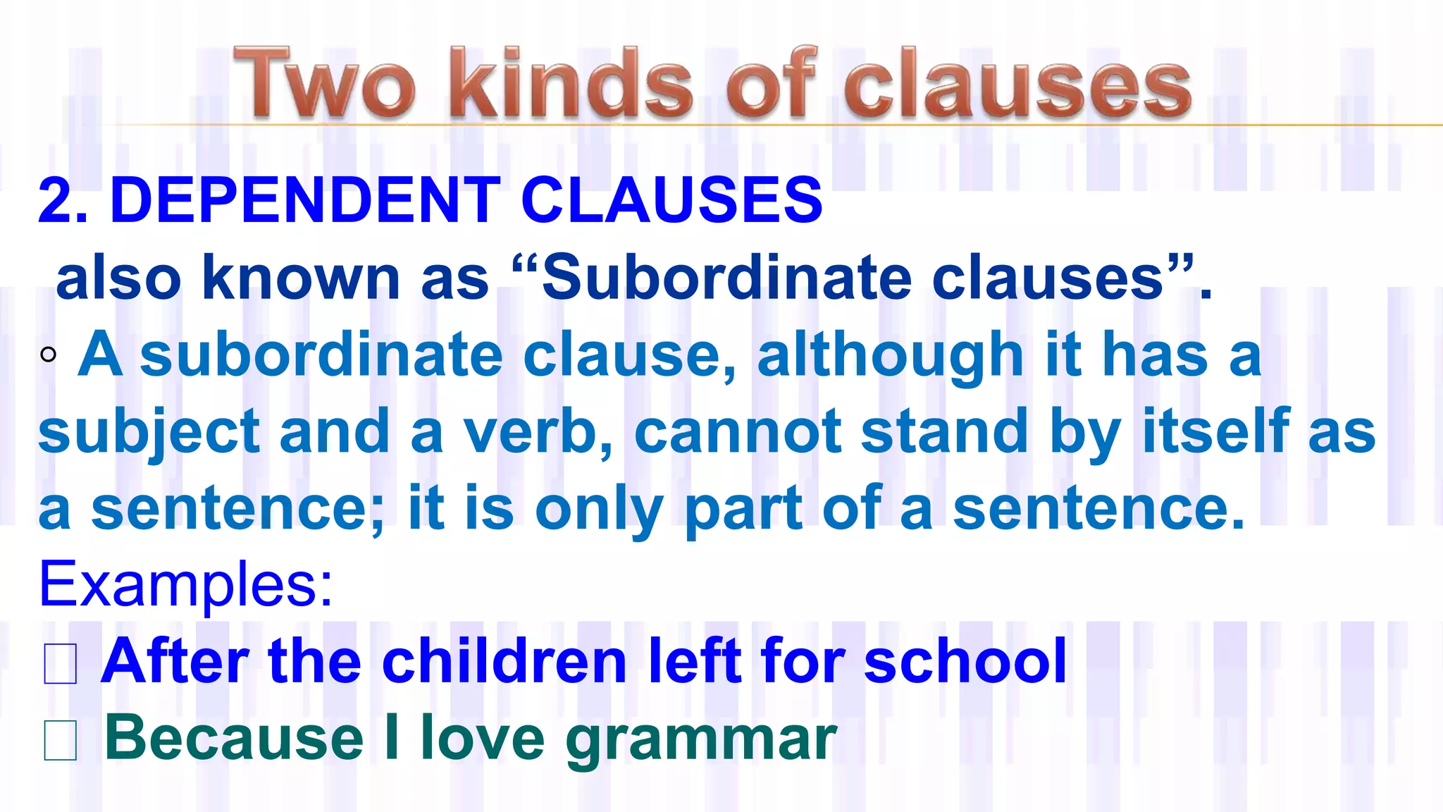 2. DEPENDENT CLAUSES
also known as “Subordinate clauses”.
◦ A subordinate clause, although it has a
subject and a verb, cannot stand by itself as
a sentence; it is only part of a sentence.
Examples:
After the children left for school
Because I love grammar
 