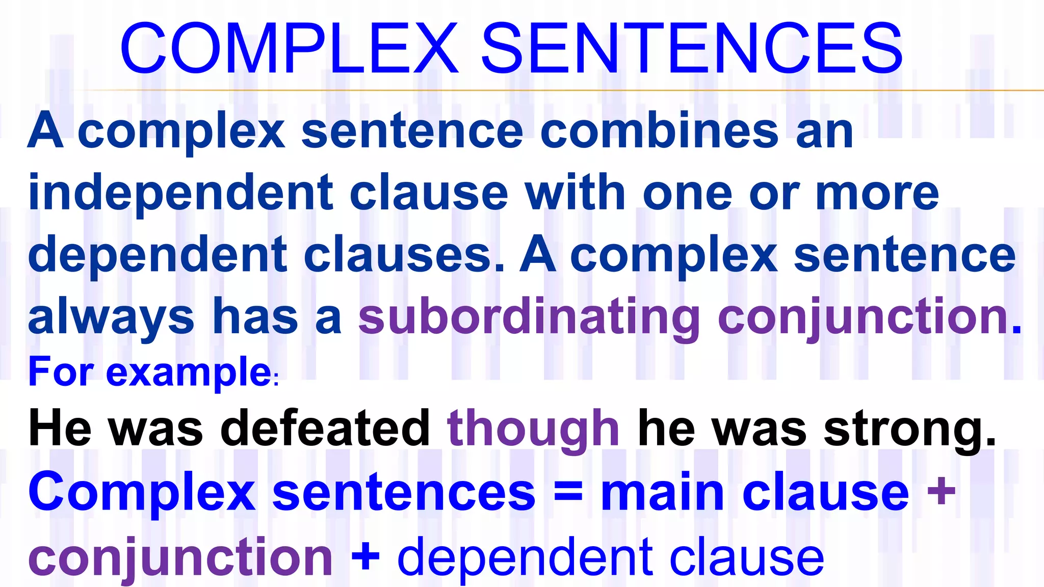 COMPLEX SENTENCES
A complex sentence combines an
independent clause with one or more
dependent clauses. A complex sentence
always has a subordinating conjunction.
For example:
He was defeated though he was strong.
Complex sentences = main clause +
conjunction + dependent clause
 