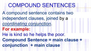 A compound sentence contains two
independent clauses, joined by a
coordinating conjunction.
For example:
He is kind so he helps the poor.
Compound Sentence = main clause +
conjunction + main clause
COMPOUND SENTENCES
 