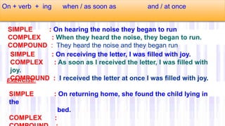 On + verb + ing when / as soon as and / at once
SIMPLE : On hearing the noise they began to run
COMPLEX : When they heard the noise, they began to run.
COMPOUND : They heard the noise and they began run
SIMPLE : On receiving the letter, I was filled with joy.
COMPLEX : As soon as I received the letter, I was filled with
joy.
COMPOUND : I received the letter at once I was filled with joy.
SIMPLE : On returning home, she found the child lying in
the
bed.
COMPLEX :
EXERCISE:
 