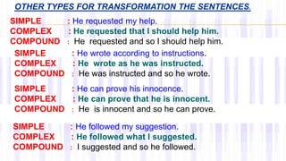 OTHER TYPES FOR TRANSFORMATION THE SENTENCES.
SIMPLE : He requested my help.
COMPLEX : He requested that I should help him.
COMPOUND : He requested and so I should help him.
SIMPLE : He wrote according to instructions.
COMPLEX : He wrote as he was instructed.
COMPOUND : He was instructed and so he wrote.
SIMPLE : He can prove his innocence.
COMPLEX : He can prove that he is innocent.
COMPOUND : He is innocent and so he can prove.
SIMPLE : He followed my suggestion.
COMPLEX : He followed what I suggested.
COMPOUND : I suggested and so he followed.
 