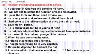 LEVEL I (HOT) Continued….
b) Transform the following sentences in to simple.
1. If you trust in God you will come to no harm.
2. I will not like to attend the function unless I am invited.
3. Speak the truth and then I shall excuse you.
4. He is very weak and so he cannot attend the school.
5. I had gone to the railway station at once the train arrived.
6. Save me or I perish.
7. He is old in years but he is young at heart
8. He not only educated his nephew but also set him up in business.
9. He threw off his coat and plunged into the sea.
10.When he was punished he wept.
11.I rejoice that he has good fortune.
12.Though he is young he is very capable.
13.Before he departed he had met the CM.
14.I convinced him that he was mistaken. 15.Tell me what your
 