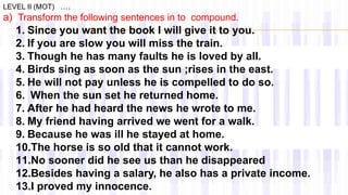 a) Transform the following sentences in to compound.
LEVEL II (MOT) ….
1. Since you want the book I will give it to you.
2. If you are slow you will miss the train.
3. Though he has many faults he is loved by all.
4. Birds sing as soon as the sun ;rises in the east.
5. He will not pay unless he is compelled to do so.
6. When the sun set he returned home.
7. After he had heard the news he wrote to me.
8. My friend having arrived we went for a walk.
9. Because he was ill he stayed at home.
10.The horse is so old that it cannot work.
11.No sooner did he see us than he disappeared
12.Besides having a salary, he also has a private income.
13.I proved my innocence.
 