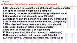 LEVEL III (LOT)
a) Transform the following sentences in to as instructed.
1. He is too short to touch the top of the black board. (complex)
2. In spite of laziness he got a job. ( complex)
3. On seeing the snake I called the forest guard.(compound)
4. She worked so that she could earn. (Simple)
5. Although he saw the danger, he pressed on. (compound)
6. As he was not there, I spoke to his brother,. (compound)
7. If he plays well he can score a century. (compound)
8. He is poor but he an active worker. (complex)
9. It is cold, so I shall wear a coat.(complex)
10.The boy was tired, therefore he went to bed.(simple)
11.This sum is so hard that I cannot do it. (simple)
12.He will pay you when he hears from me. (compound)
 