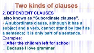 2. DEPENDENT CLAUSES
also known as “Subordinate clauses”.
◦ A subordinate clause, although it has a
subject and a verb, cannot stand by itself as
a sentence; it is only part of a sentence.
Examples:
After the children left for school
Because I love grammar
 