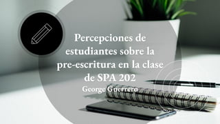 Percepciones de
estudiantes sobre la
pre-escritura en la clase
de SPA 202
George Guerrero
 