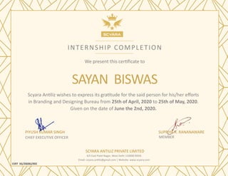 INTERNSHIP COMPLETION
We present this certificate to
SAYAN BISWAS
Scyara Antiliz wishes to express its gratitude for the said person for his/her efforts
in Branding and Designing Bureau from 25th of April, 2020 to 25th of May, 2020.
Given on the date of June the 2nd, 2020.
PIYUSH KUMAR SINGH
CHIEF EXECUTIVE OFFICER
CERT SG/20(06)/002
SUPRIYA R. RANANAWARE
MEMBER
SCYARA ANTILIZ PRIVATE LIMITED
4/5 East Patel Nagar, West Delhi 110008 INDIA
Email: scyara.antiliz@gmail.com | Website: www.scyara.com
 