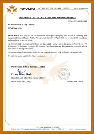 Page 1 of 1
EXPERIENCE LETTER CUM LETTER OF RECOMMENDATION
F. No. – SA/LOR/20(05)/02
To Whomsoever It May Concern
29th of May 2020-
Sayan Biswas was selected for the internship on Graphic Designing and placed in Branding and
Designing Bureau of Scyara Antiliz Private Limited on 25th
of April 2020 out of almost 150 candidates
and was placed to work with me.
He demonstrated very high zeal to learn and developed – using various designing software tools - 38
Wallpapers, 70 Religious Greetings, 10 Greeting Card Templates and 4 logo designs for Antiliz which
were found to be of good quality.
He maintained professsionalism during his one month tenure and took feedbacks given positively.
We wish him good luck for his future endeavours.
For Scyara Antiliz Private Limited
Piyush Kumar Singh
Director and Chief Executive Officer
Date: May 29th, 2020 Place: New Delhi
 