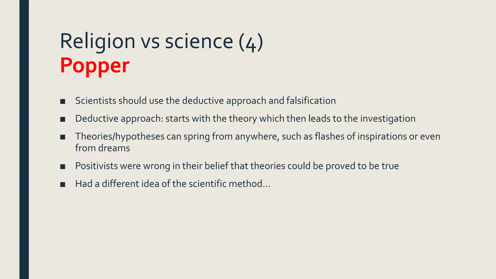 Religion vs science (4)
Popper
■ Scientists should use the deductive approach and falsification
■ Deductive approach: starts with the theory which then leads to the investigation
■ Theories/hypotheses can spring from anywhere, such as flashes of inspirations or even
from dreams
■ Positivists were wrong in their belief that theories could be proved to be true
■ Had a different idea of the scientific method…
 