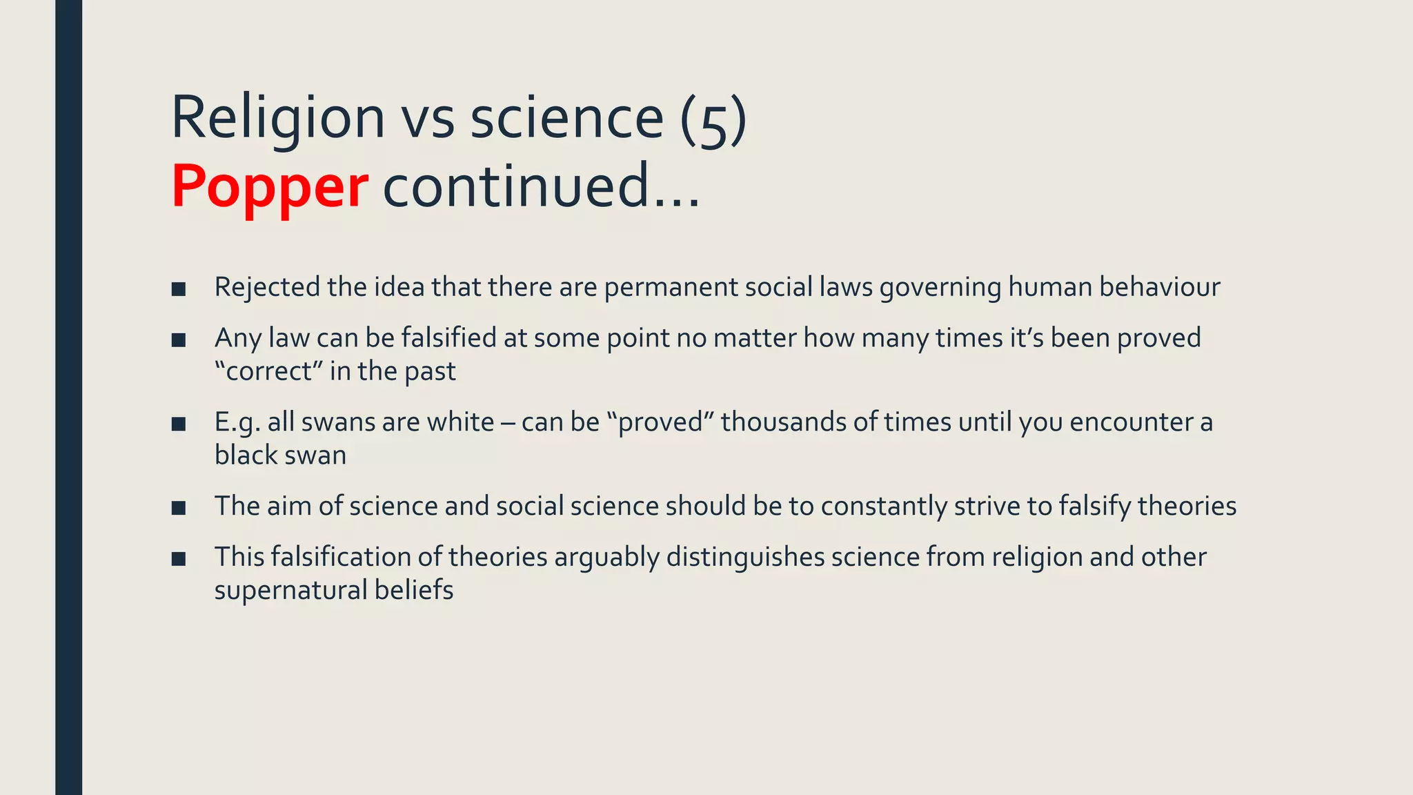 Religion vs science (5)
Popper continued…
■ Rejected the idea that there are permanent social laws governing human behaviour
■ Any law can be falsified at some point no matter how many times it’s been proved
“correct” in the past
■ E.g. all swans are white – can be “proved” thousands of times until you encounter a
black swan
■ The aim of science and social science should be to constantly strive to falsify theories
■ This falsification of theories arguably distinguishes science from religion and other
supernatural beliefs
 