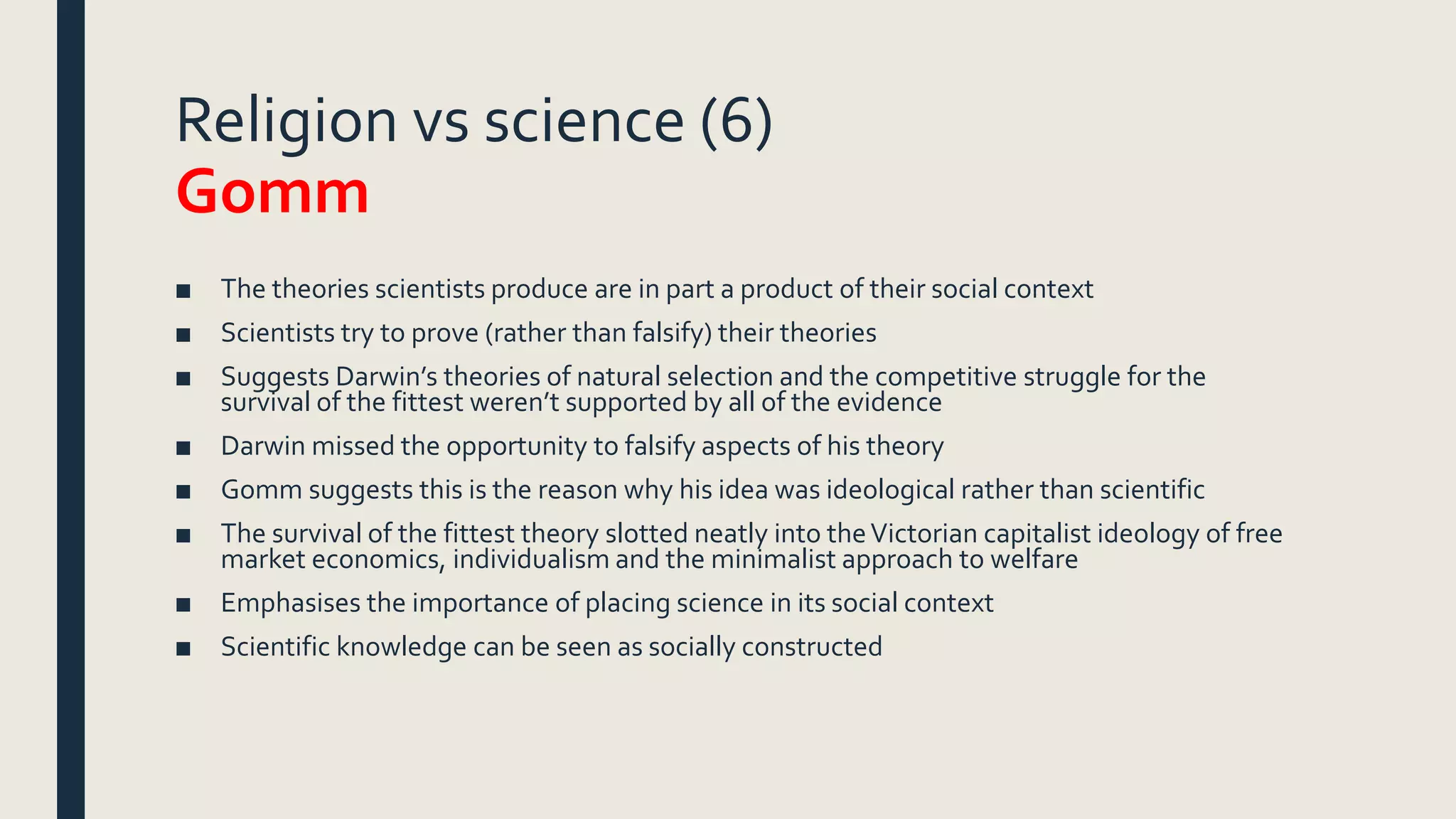 Religion vs science (6)
Gomm
■ The theories scientists produce are in part a product of their social context
■ Scientists try to prove (rather than falsify) their theories
■ Suggests Darwin’s theories of natural selection and the competitive struggle for the
survival of the fittest weren’t supported by all of the evidence
■ Darwin missed the opportunity to falsify aspects of his theory
■ Gomm suggests this is the reason why his idea was ideological rather than scientific
■ The survival of the fittest theory slotted neatly into theVictorian capitalist ideology of free
market economics, individualism and the minimalist approach to welfare
■ Emphasises the importance of placing science in its social context
■ Scientific knowledge can be seen as socially constructed
 