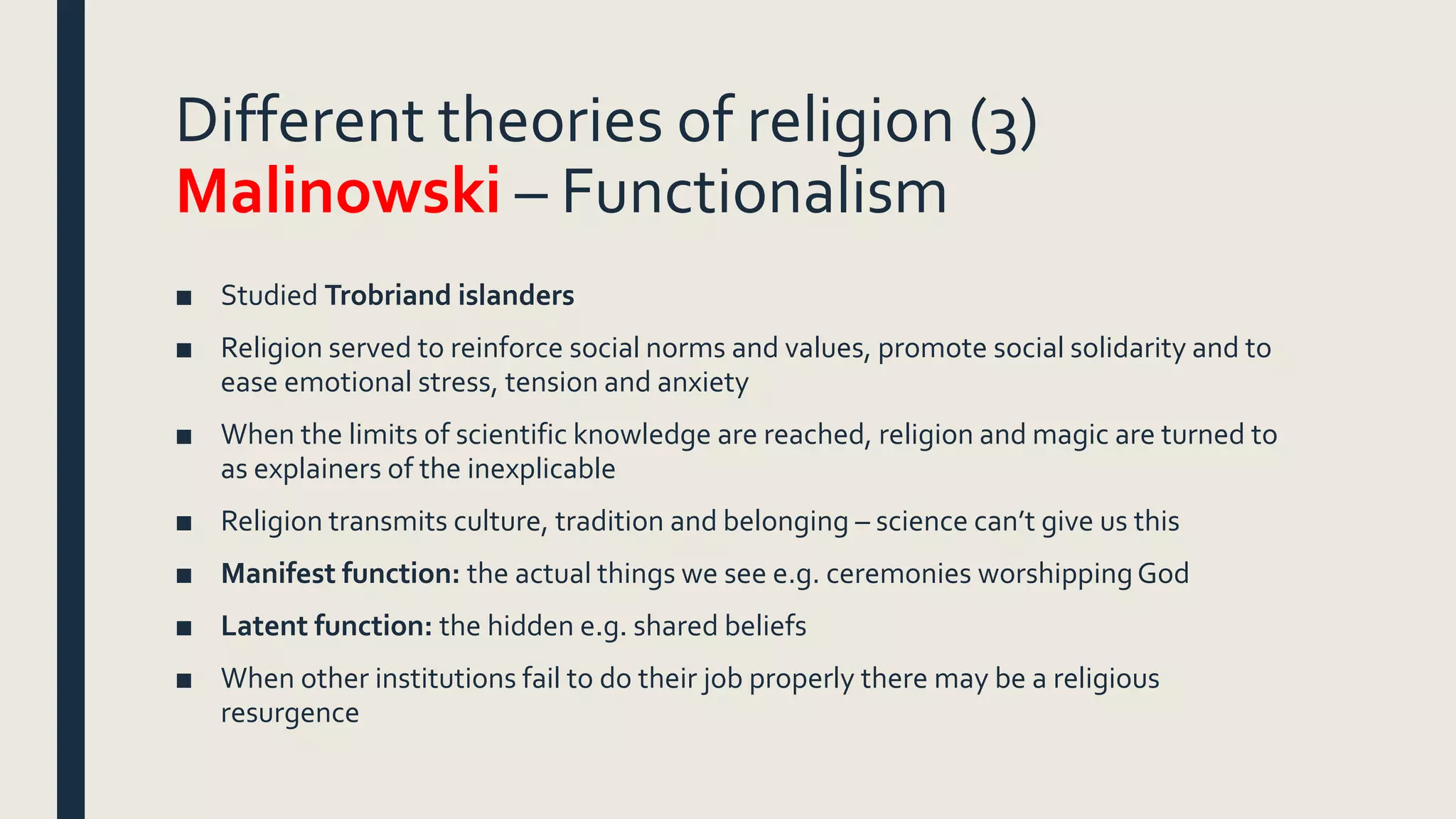Different theories of religion (3)
Malinowski – Functionalism
■ Studied Trobriand islanders
■ Religion served to reinforce social norms and values, promote social solidarity and to
ease emotional stress, tension and anxiety
■ When the limits of scientific knowledge are reached, religion and magic are turned to
as explainers of the inexplicable
■ Religion transmits culture, tradition and belonging – science can’t give us this
■ Manifest function: the actual things we see e.g. ceremonies worshippingGod
■ Latent function: the hidden e.g. shared beliefs
■ When other institutions fail to do their job properly there may be a religious
resurgence
 