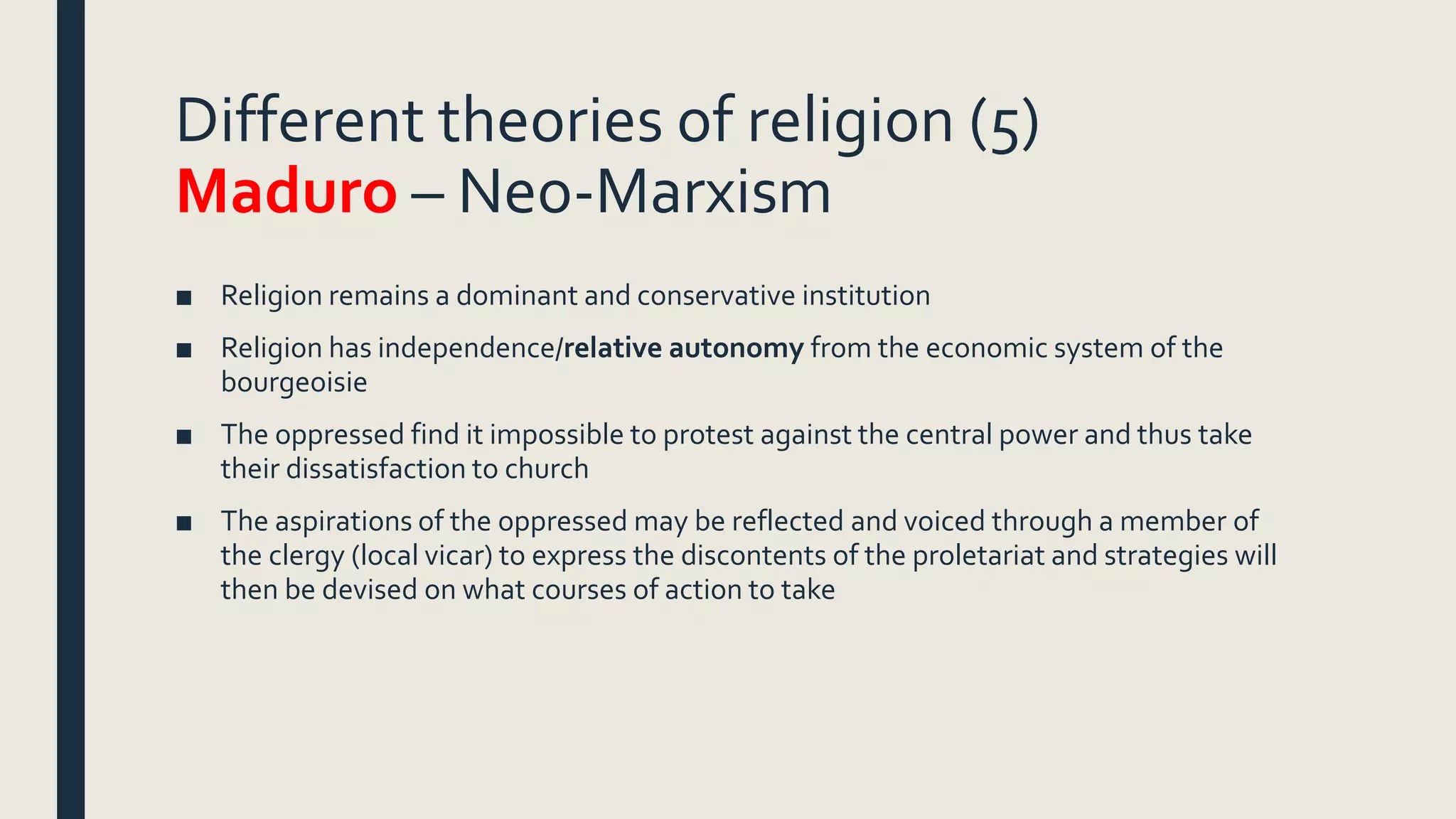 Different theories of religion (5)
Maduro – Neo-Marxism
■ Religion remains a dominant and conservative institution
■ Religion has independence/relative autonomy from the economic system of the
bourgeoisie
■ The oppressed find it impossible to protest against the central power and thus take
their dissatisfaction to church
■ The aspirations of the oppressed may be reflected and voiced through a member of
the clergy (local vicar) to express the discontents of the proletariat and strategies will
then be devised on what courses of action to take
 