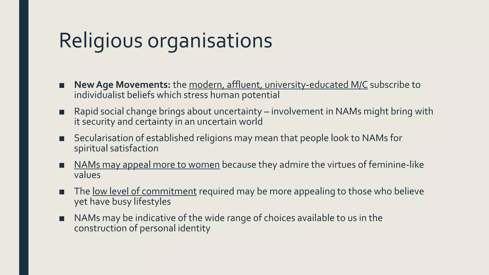 Religious organisations
■ NewAge Movements: the modern, affluent, university-educated M/C subscribe to
individualist beliefs which stress human potential
■ Rapid social change brings about uncertainty – involvement in NAMs might bring with
it security and certainty in an uncertain world
■ Secularisation of established religions may mean that people look to NAMs for
spiritual satisfaction
■ NAMs may appeal more to women because they admire the virtues of feminine-like
values
■ The low level of commitment required may be more appealing to those who believe
yet have busy lifestyles
■ NAMs may be indicative of the wide range of choices available to us in the
construction of personal identity
 