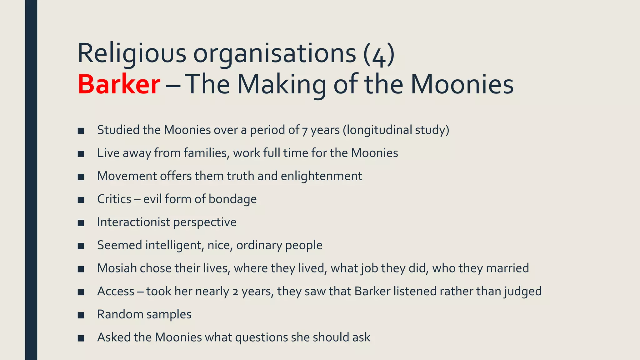 Religious organisations (4)
Barker –The Making of the Moonies
■ Studied the Moonies over a period of 7 years (longitudinal study)
■ Live away from families, work full time for the Moonies
■ Movement offers them truth and enlightenment
■ Critics – evil form of bondage
■ Interactionist perspective
■ Seemed intelligent, nice, ordinary people
■ Mosiah chose their lives, where they lived, what job they did, who they married
■ Access – took her nearly 2 years, they saw that Barker listened rather than judged
■ Random samples
■ Asked the Moonies what questions she should ask
 