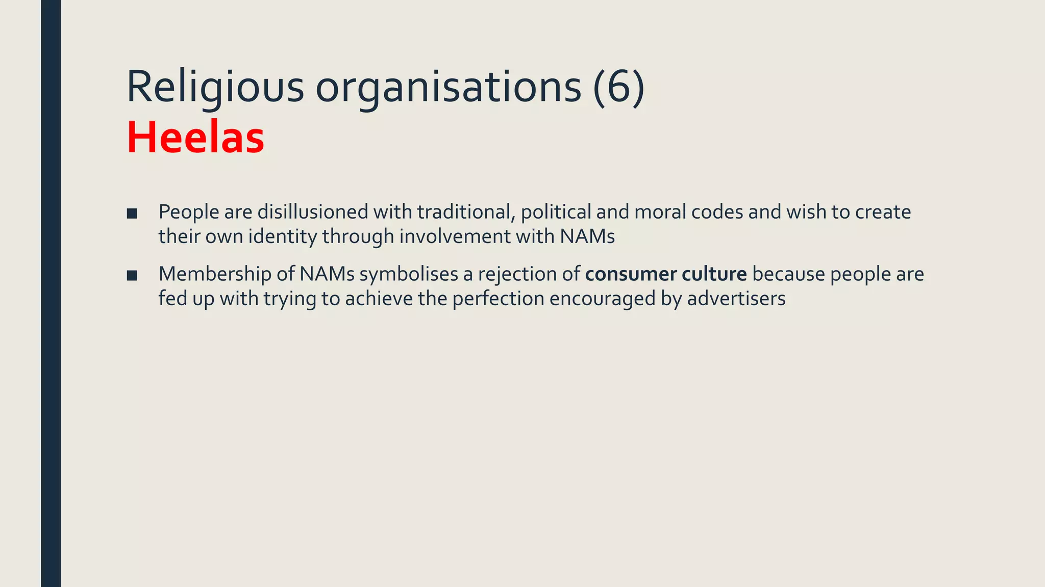 Religious organisations (6)
Heelas
■ People are disillusioned with traditional, political and moral codes and wish to create
their own identity through involvement with NAMs
■ Membership of NAMs symbolises a rejection of consumer culture because people are
fed up with trying to achieve the perfection encouraged by advertisers
 