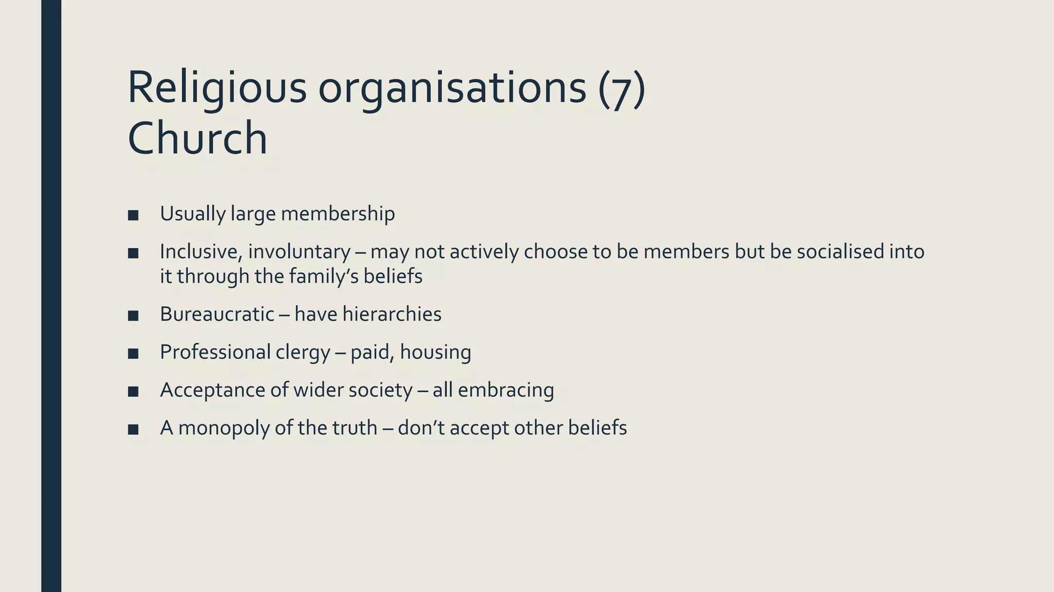 Religious organisations (7)
Church
■ Usually large membership
■ Inclusive, involuntary – may not actively choose to be members but be socialised into
it through the family’s beliefs
■ Bureaucratic – have hierarchies
■ Professional clergy – paid, housing
■ Acceptance of wider society – all embracing
■ A monopoly of the truth – don’t accept other beliefs
 