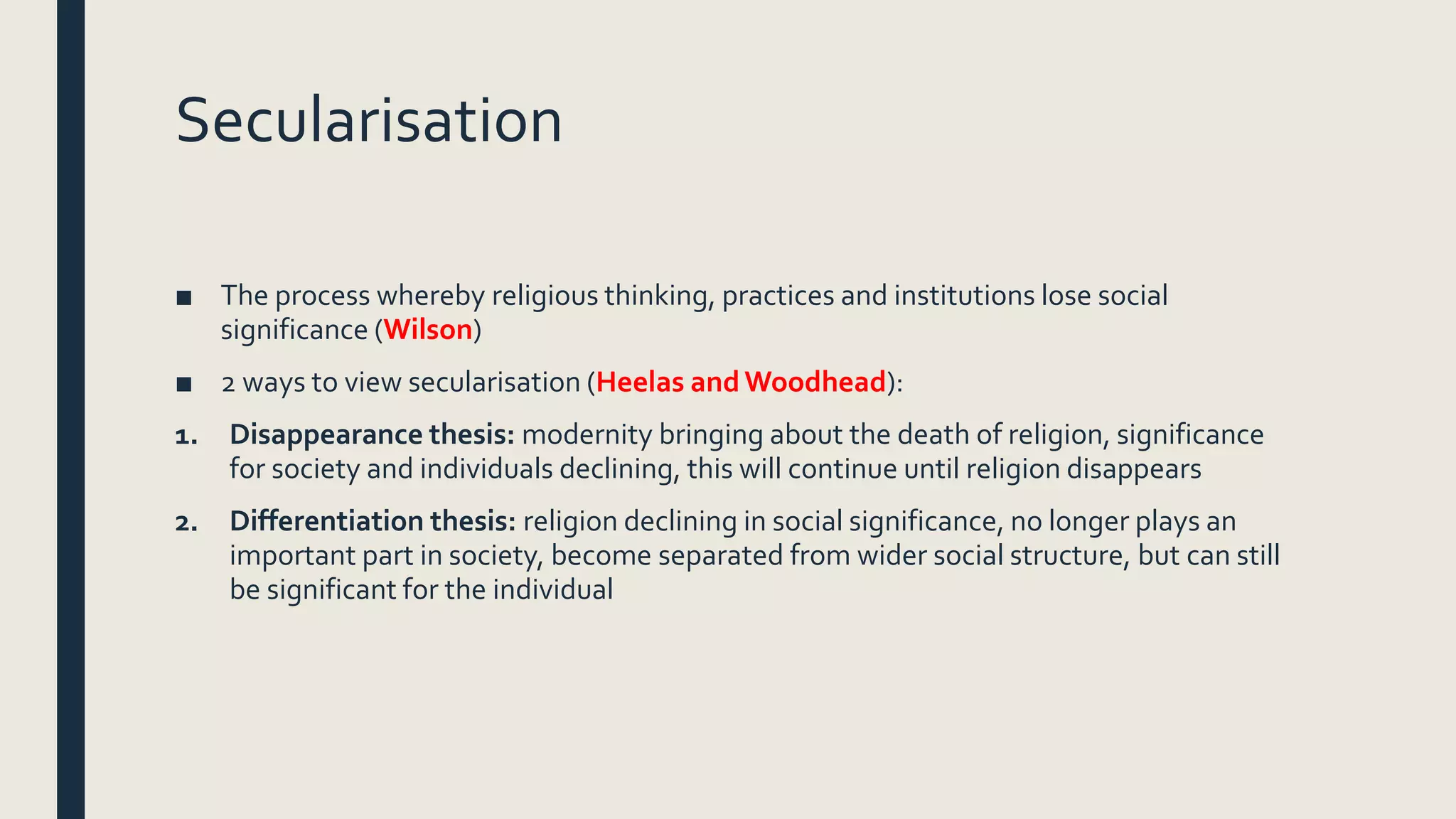 Secularisation
■ The process whereby religious thinking, practices and institutions lose social
significance (Wilson)
■ 2 ways to view secularisation (Heelas and Woodhead):
1. Disappearance thesis: modernity bringing about the death of religion, significance
for society and individuals declining, this will continue until religion disappears
2. Differentiation thesis: religion declining in social significance, no longer plays an
important part in society, become separated from wider social structure, but can still
be significant for the individual
 