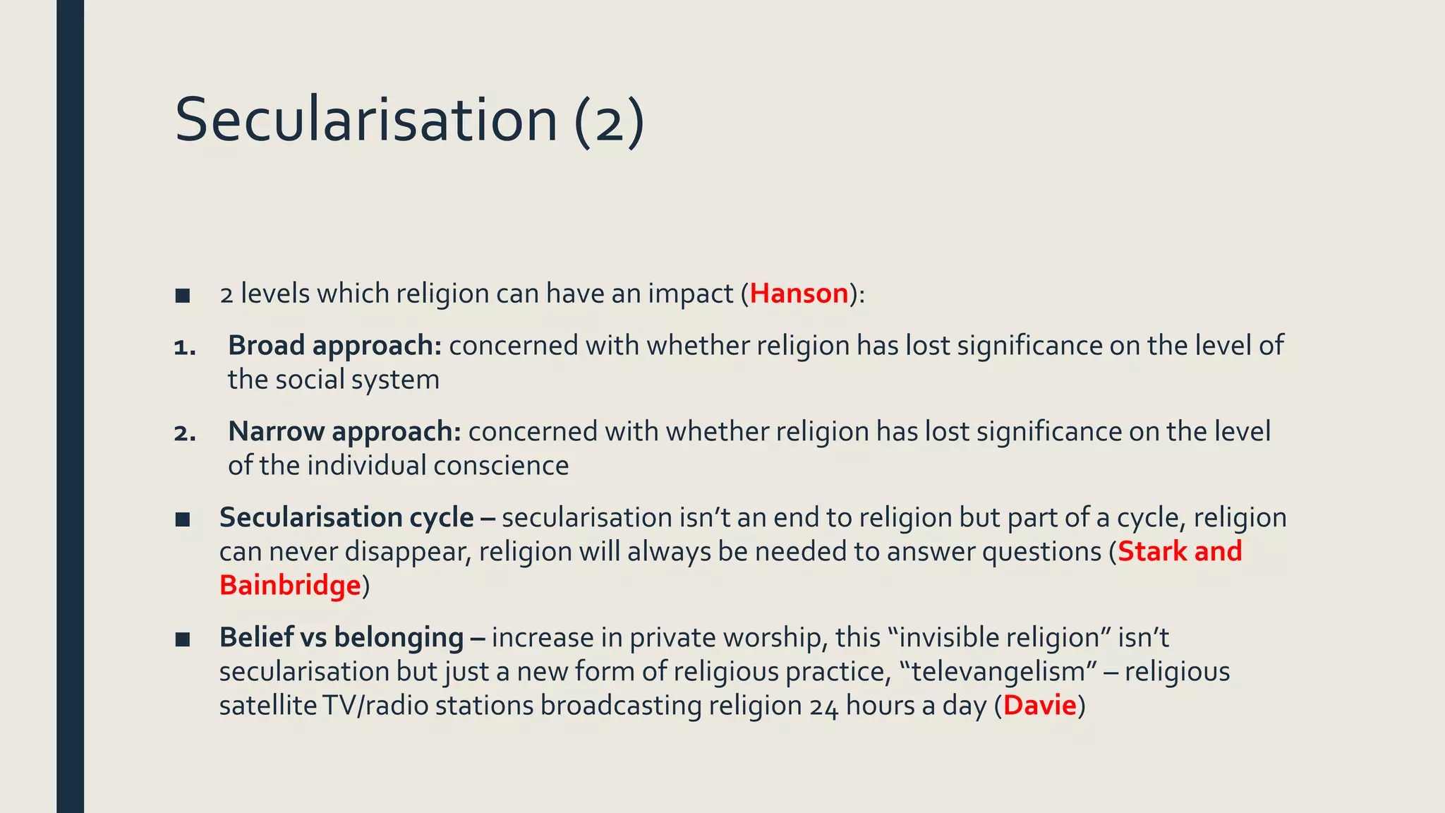 Secularisation (2)
■ 2 levels which religion can have an impact (Hanson):
1. Broad approach: concerned with whether religion has lost significance on the level of
the social system
2. Narrow approach: concerned with whether religion has lost significance on the level
of the individual conscience
■ Secularisation cycle – secularisation isn’t an end to religion but part of a cycle, religion
can never disappear, religion will always be needed to answer questions (Stark and
Bainbridge)
■ Belief vs belonging – increase in private worship, this “invisible religion” isn’t
secularisation but just a new form of religious practice, “televangelism” – religious
satelliteTV/radio stations broadcasting religion 24 hours a day (Davie)
 