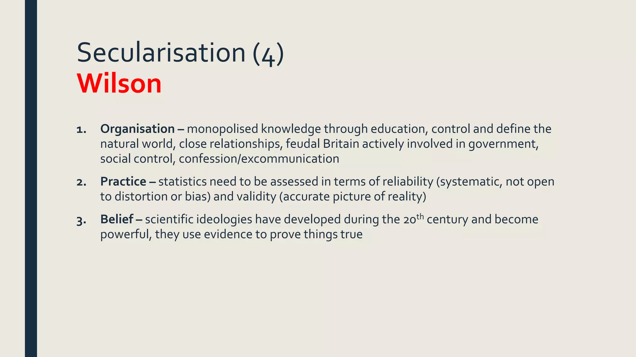 Secularisation (4)
Wilson
1. Organisation – monopolised knowledge through education, control and define the
natural world, close relationships, feudal Britain actively involved in government,
social control, confession/excommunication
2. Practice – statistics need to be assessed in terms of reliability (systematic, not open
to distortion or bias) and validity (accurate picture of reality)
3. Belief – scientific ideologies have developed during the 20th century and become
powerful, they use evidence to prove things true
 