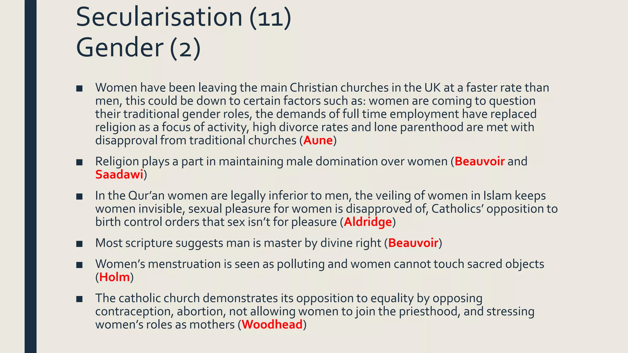 Secularisation (11)
Gender (2)
■ Women have been leaving the main Christian churches in the UK at a faster rate than
men, this could be down to certain factors such as: women are coming to question
their traditional gender roles, the demands of full time employment have replaced
religion as a focus of activity, high divorce rates and lone parenthood are met with
disapproval from traditional churches (Aune)
■ Religion plays a part in maintaining male domination over women (Beauvoir and
Saadawi)
■ In the Qur’an women are legally inferior to men, the veiling of women in Islam keeps
women invisible, sexual pleasure for women is disapproved of, Catholics’ opposition to
birth control orders that sex isn’t for pleasure (Aldridge)
■ Most scripture suggests man is master by divine right (Beauvoir)
■ Women’s menstruation is seen as polluting and women cannot touch sacred objects
(Holm)
■ The catholic church demonstrates its opposition to equality by opposing
contraception, abortion, not allowing women to join the priesthood, and stressing
women’s roles as mothers (Woodhead)
 
