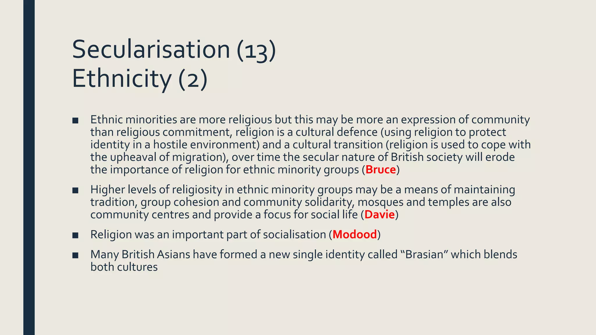 Secularisation (13)
Ethnicity (2)
■ Ethnic minorities are more religious but this may be more an expression of community
than religious commitment, religion is a cultural defence (using religion to protect
identity in a hostile environment) and a cultural transition (religion is used to cope with
the upheaval of migration), over time the secular nature of British society will erode
the importance of religion for ethnic minority groups (Bruce)
■ Higher levels of religiosity in ethnic minority groups may be a means of maintaining
tradition, group cohesion and community solidarity, mosques and temples are also
community centres and provide a focus for social life (Davie)
■ Religion was an important part of socialisation (Modood)
■ Many BritishAsians have formed a new single identity called “Brasian” which blends
both cultures
 