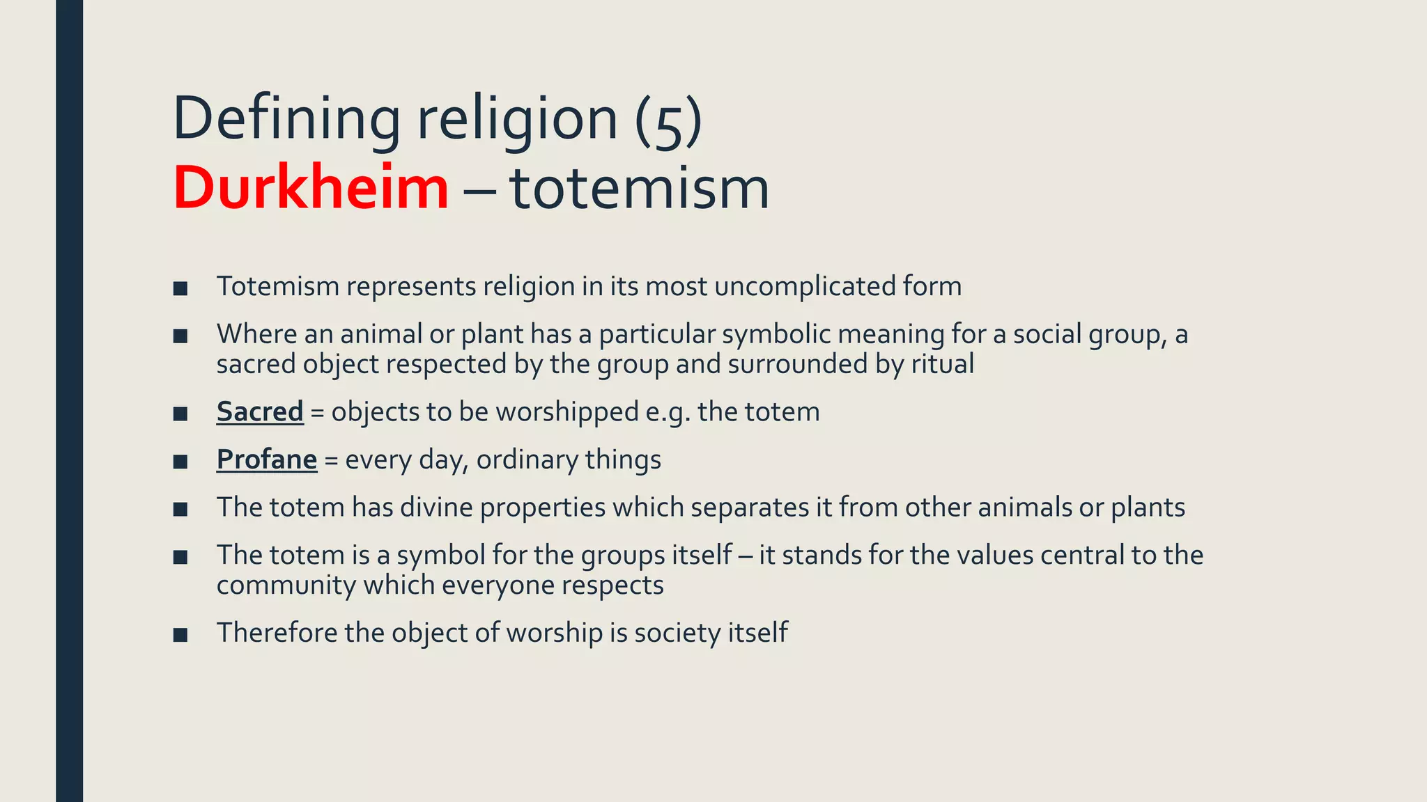 Defining religion (5)
Durkheim – totemism
■ Totemism represents religion in its most uncomplicated form
■ Where an animal or plant has a particular symbolic meaning for a social group, a
sacred object respected by the group and surrounded by ritual
■ Sacred = objects to be worshipped e.g. the totem
■ Profane = every day, ordinary things
■ The totem has divine properties which separates it from other animals or plants
■ The totem is a symbol for the groups itself – it stands for the values central to the
community which everyone respects
■ Therefore the object of worship is society itself
 