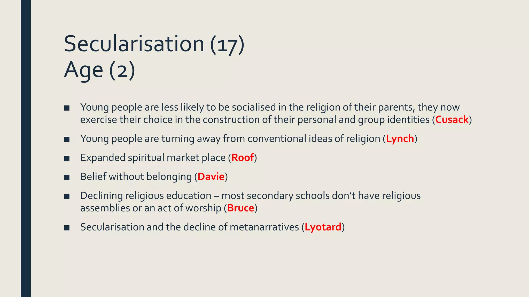 Secularisation (17)
Age (2)
■ Young people are less likely to be socialised in the religion of their parents, they now
exercise their choice in the construction of their personal and group identities (Cusack)
■ Young people are turning away from conventional ideas of religion (Lynch)
■ Expanded spiritual market place (Roof)
■ Belief without belonging (Davie)
■ Declining religious education – most secondary schools don’t have religious
assemblies or an act of worship (Bruce)
■ Secularisation and the decline of metanarratives (Lyotard)
 