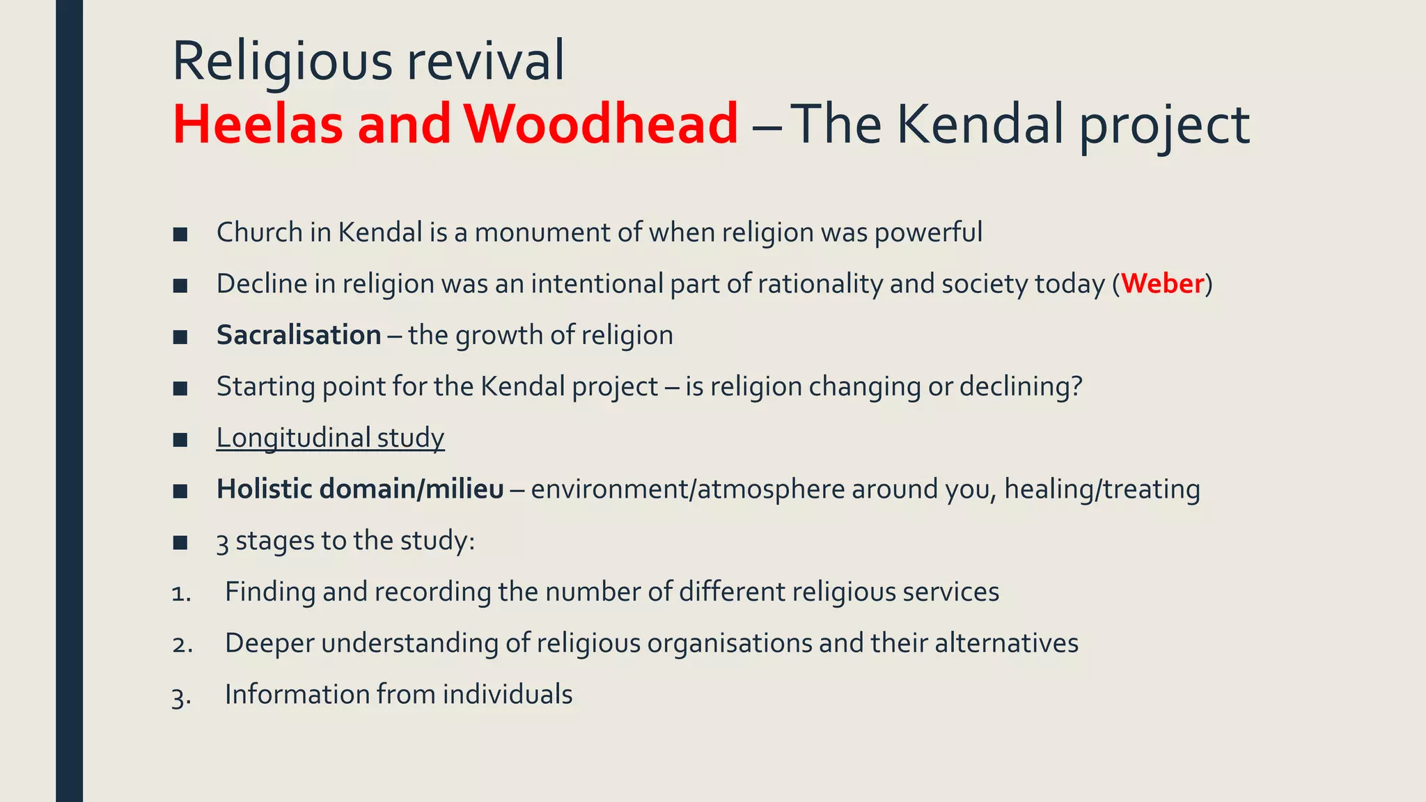Religious revival
Heelas and Woodhead –The Kendal project
■ Church in Kendal is a monument of when religion was powerful
■ Decline in religion was an intentional part of rationality and society today (Weber)
■ Sacralisation – the growth of religion
■ Starting point for the Kendal project – is religion changing or declining?
■ Longitudinal study
■ Holistic domain/milieu – environment/atmosphere around you, healing/treating
■ 3 stages to the study:
1. Finding and recording the number of different religious services
2. Deeper understanding of religious organisations and their alternatives
3. Information from individuals
 