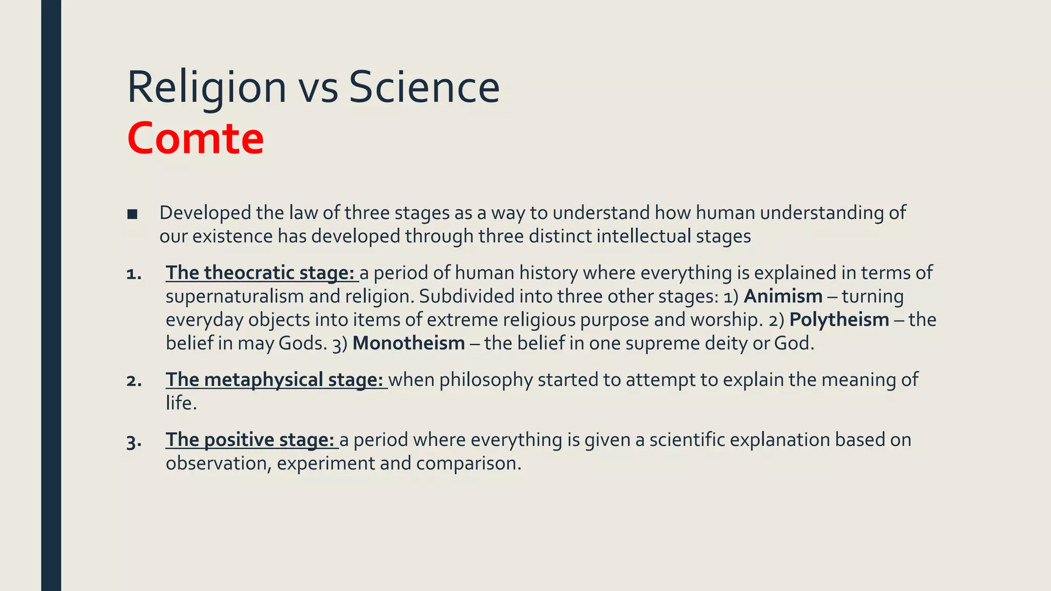 Religion vs Science
Comte
■ Developed the law of three stages as a way to understand how human understanding of
our existence has developed through three distinct intellectual stages
1. The theocratic stage: a period of human history where everything is explained in terms of
supernaturalism and religion. Subdivided into three other stages: 1) Animism – turning
everyday objects into items of extreme religious purpose and worship. 2) Polytheism – the
belief in may Gods. 3) Monotheism – the belief in one supreme deity or God.
2. The metaphysical stage: when philosophy started to attempt to explain the meaning of
life.
3. The positive stage: a period where everything is given a scientific explanation based on
observation, experiment and comparison.
 